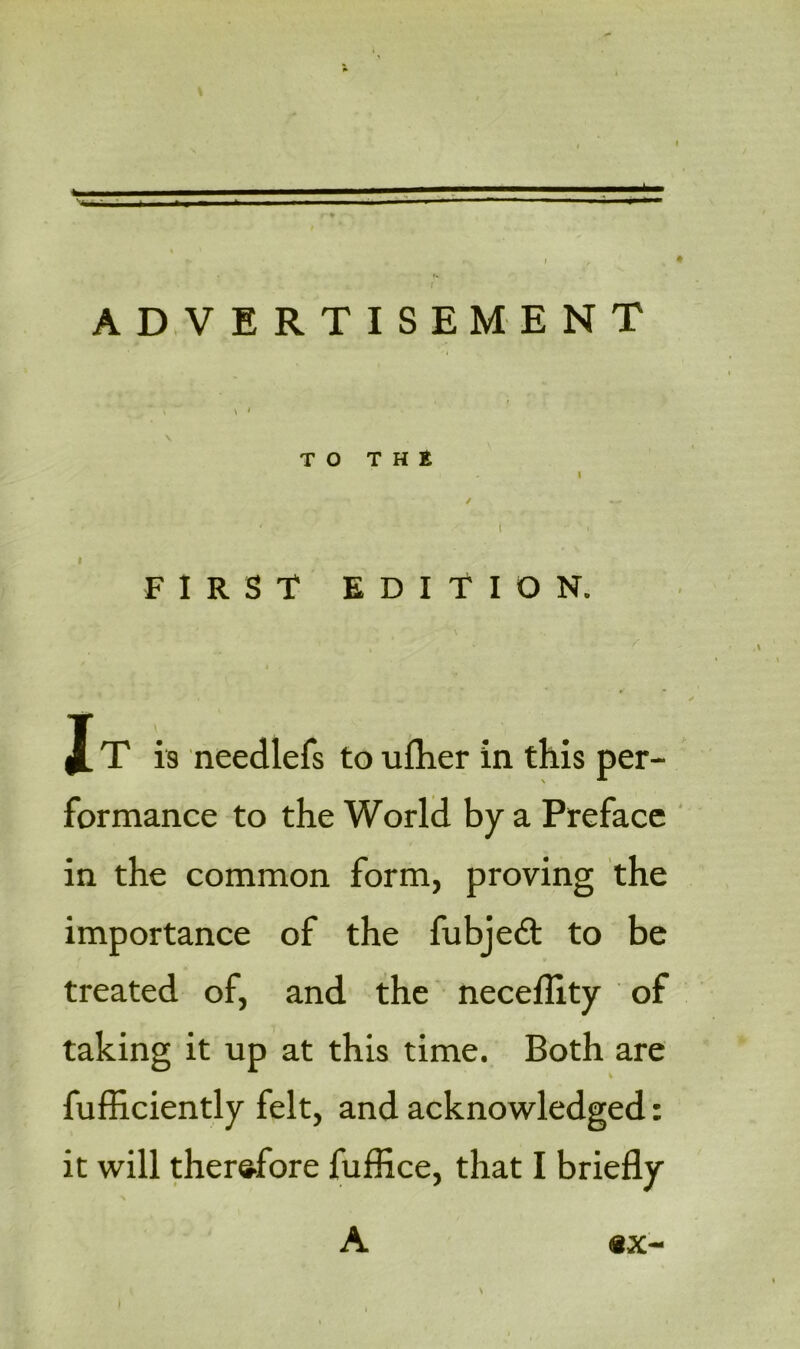 - > - * ADVERTISEMENT \ TO THE i - I I FIRST EDITION. X T is needlefs to uflier in this per- formance to the World by a Preface in the common form, proving the importance of the fubjedt to be treated of, and the necellity of taking it up at this time. Both are fufficiently felt, and acknowledged: it will therefore fuffice, that I briefly A | \ <8X-