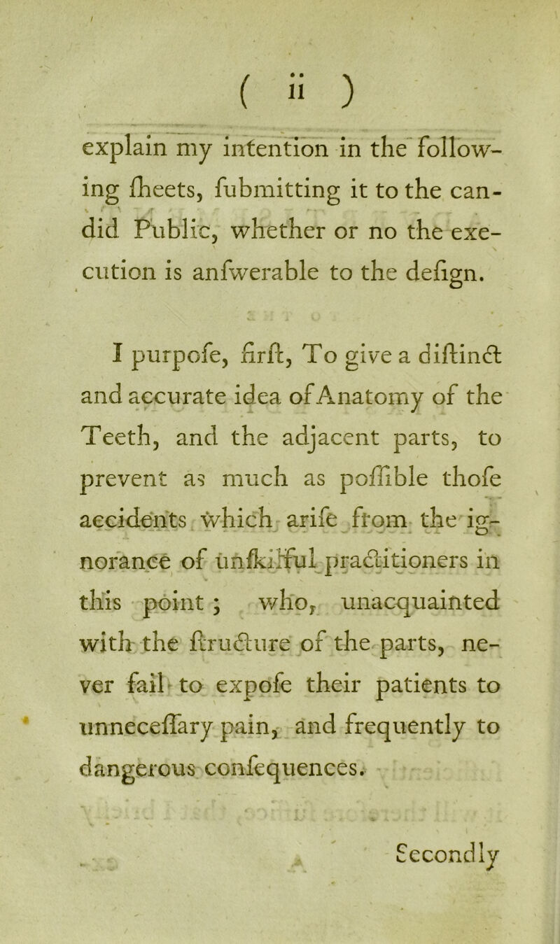 / ( 2 ) \ explain my intention in the follow- ing fheets, fubmitting it to the can- ' \ ~ 'T ' ^ r did Public, whether or no the exe- \ s cution is anfwerable to the delign. I purpofe, firft, To give a diftindl and accurate idea of Anatomy of the Teeth, and the adjacent parts, to prevent as much as poffible thofe accidents which arife from the ig- noranee of unfkTful practitioners in * this point ; who, unacquainted with the ftru&ure of the parts, ne- ver fail to expofe their patients to unneceffary pain, and frequently to dangerous confequences. Secondly