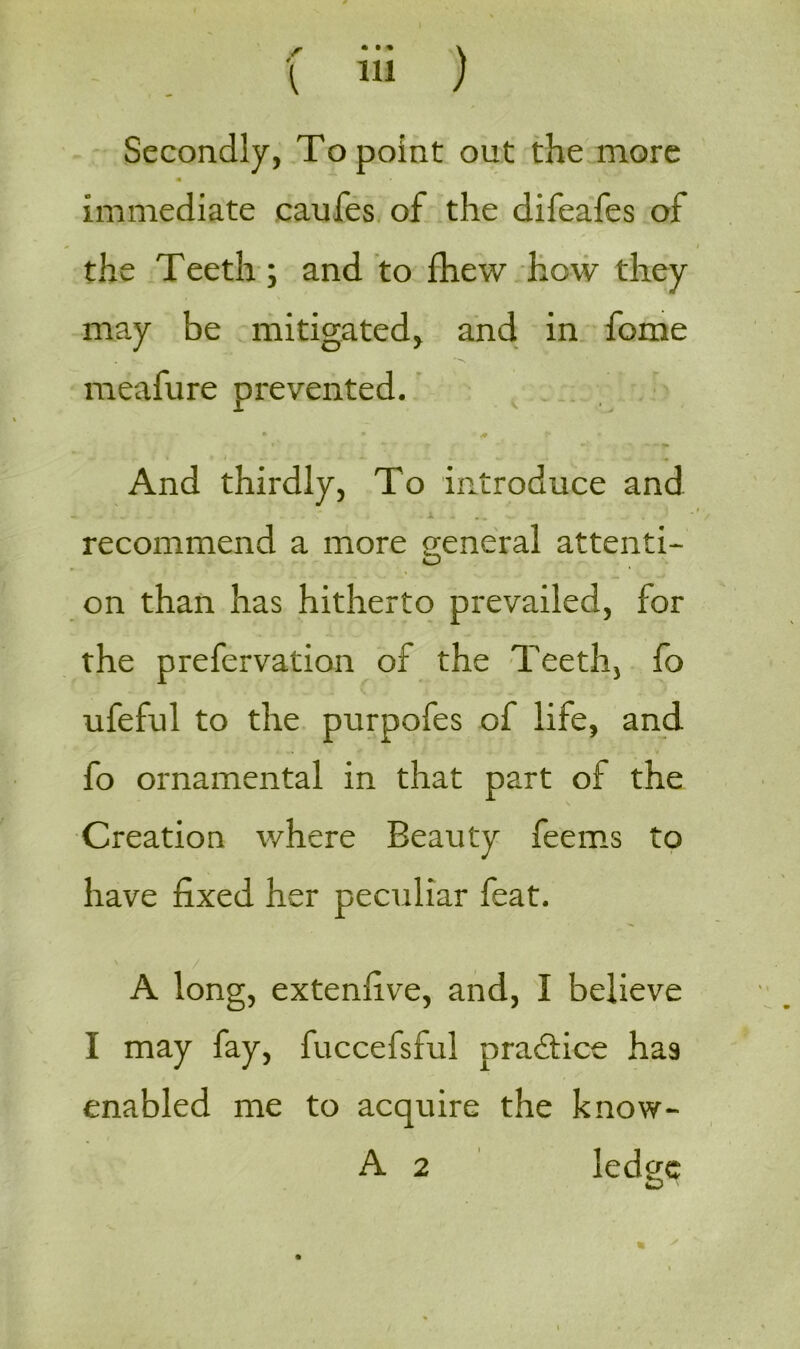 r • •• V Secondly, To point out the more • \ immediate caufes of the difeafes of the Teeth ; and to fhew how they may be mitigated, and in feme meafure prevented. • • + ** r’ • f ** •- *■>_ - - And thirdly, To introduce and L * ' J - ' J. . . * » - JL . . . - . , . recommend a more general attenti- on than has hitherto prevailed, for the prefervation of the Teeth, fo ufeful to the purpofes of life, and fo ornamental in that part of the Creation where Beauty feems to have fixed her peculiar feat. A long, exteniive, and, I believe I may fay, fuccefsful practice has enabled me to acquire the know- A 2 ledo-e