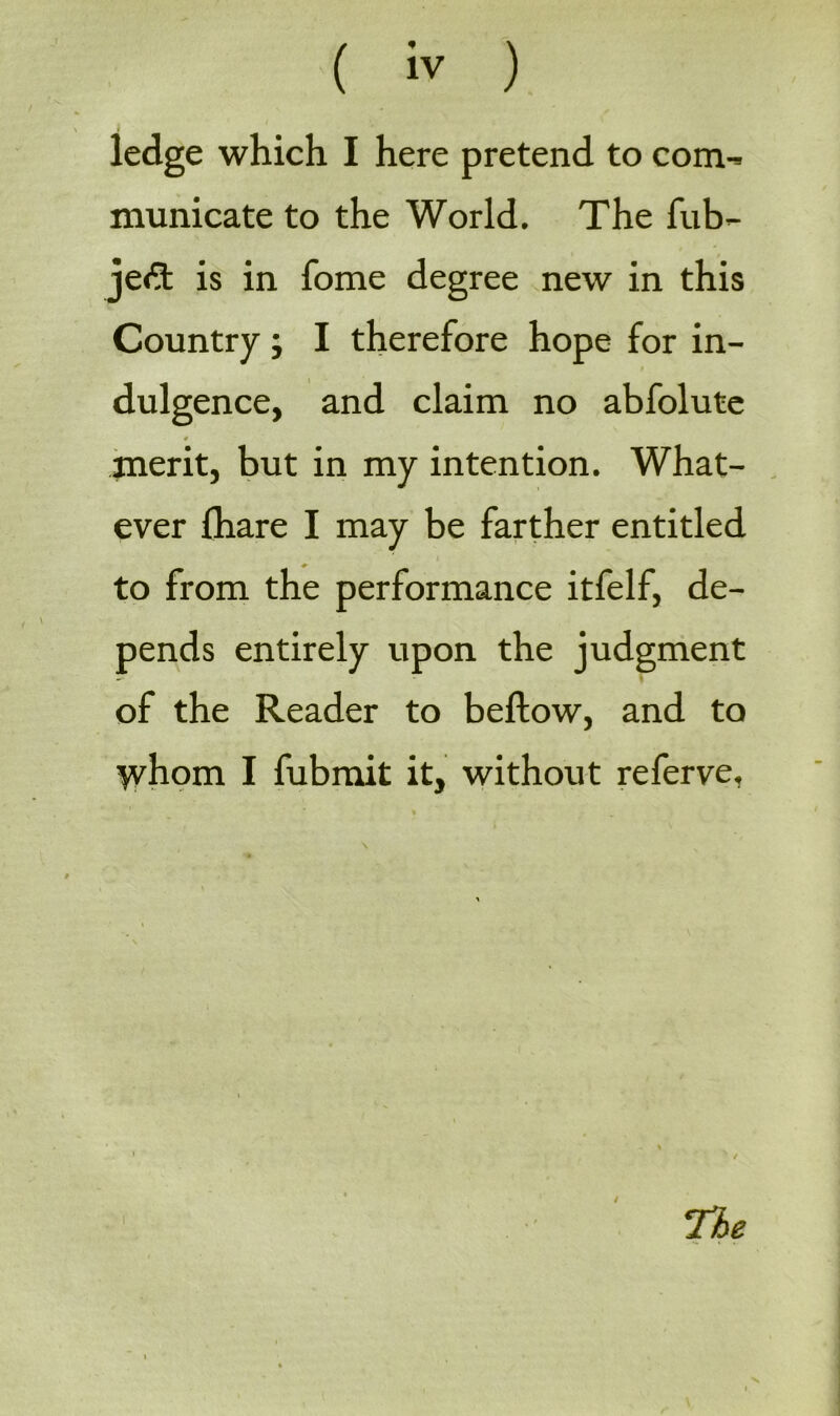 ledge which I here pretend to com- municate to the World. The fub- jeft is in fome degree new in this Country; I therefore hope for in- dulgence, and claim no abfolute 0 merit, but in my intention. What- ever lhare I may be farther entitled to from the performance itfelf, de- pends entirely upon the judgment of the Reader to bellow, and to whom I fubmit it, without referve, / The