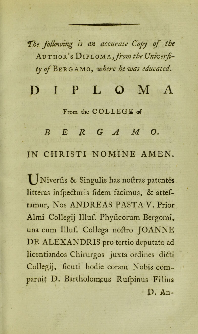 ft he following is an accurate Copy of the Author’s YtiVLOWi a, fromtheUniverf- tyofR ergamo, where he was educated. DIPLOMA From the COL LEGS of i i - BERGAMO. IN CHRISTI NOMINE AMEN. > / * - I ^jNiverfis & Singulis has noftras patentee litteras infpedturis fidem facimus, & attef- tamur, Nos ANDREAS PASTA V. Prior . i / Almi Collegij Illuf. Phyficorum Bergomi, una cum Illuf. Collega noftro JOANNE DE ALEXANDRIS pro tertio deputato ad licentiandos Chirurgos juxta ordines didli Collegij, ficuti hodie coram Nobis com- paruit D. Bartholomews Rufpinus Filius D. An-