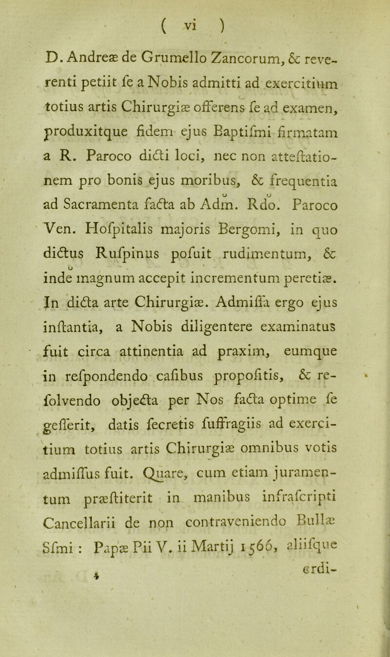 D. Andreas de Grumello Zancorum, & reve- rend pedit fe a Nobis admitti ad exercidum ^ • / • .... * todus ards Chirurgiae offerens fe ad examen, produxitque fidem ejus Bapdfmi firmatam a R. Paroco didti loci, nec non atteftatio- nem pro bonis ejus moribus, & frequentia _ u (J ad Sacramenta facfla ab Adm. Rdo. Paroco Ven. Plofpitalis majoris Bergomi, in quo didtus Rufpinus pofuit rudimentum, & b inde magnum accepit incrementum peretis. In didta arte Chirurgiae. Admifia ergo ejus inftantxa, a Nobis diligentere examinatus jfu.it circa attinentia ad praxim, eumque in refpondendo cafibus propofitis, & re- folvendo objedta per Nos fadta optime fe gefierit, datis fecretis fuffragiis ad exerci- tium todus artis Chirurgiae omnibus votis admiffus fuit. Quare, cum etiam juramen- tum praeftiterit in manibus infrafcripti Cancellarii de non contraveniendo Bullae Sfmi : Papae Pii V. ii Martij 1566, aliifque a crdi-