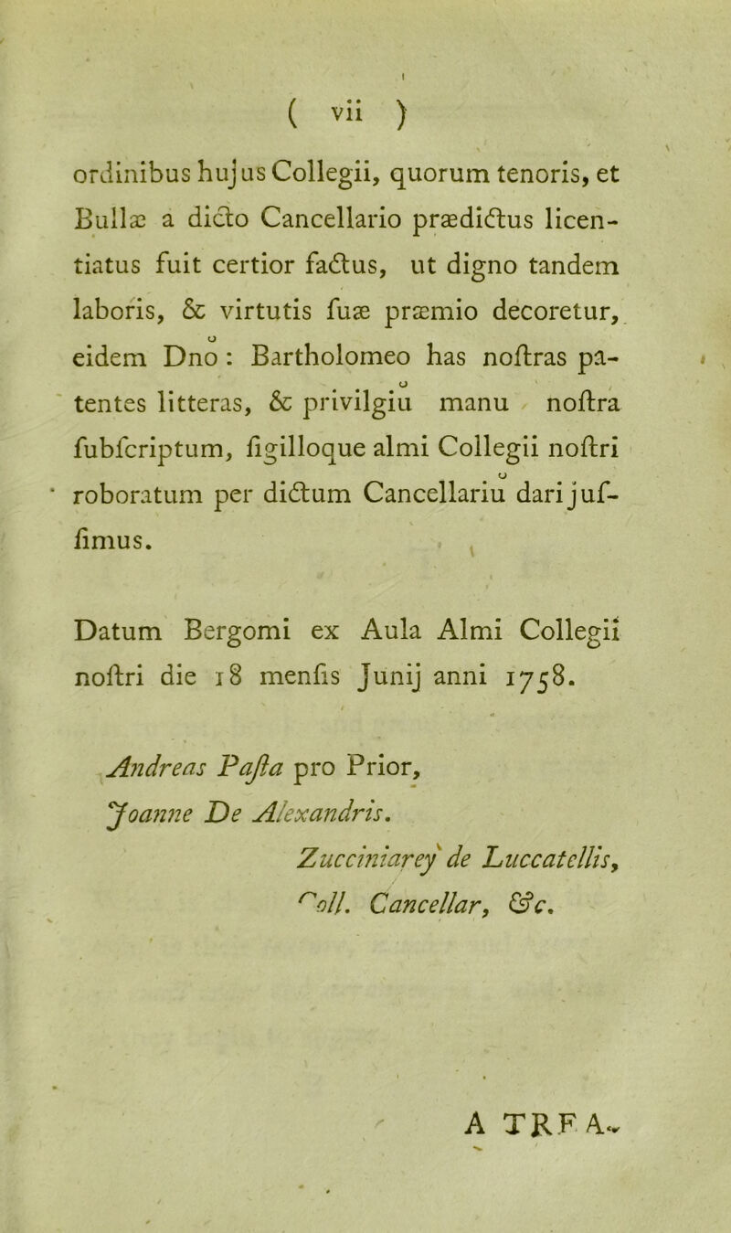 ( vii ) \ ' \ ordinibus huj us Collegii, quorum tenoris, et Bullse a dido Cancellario praedidus licen- tiatus fuit certior fadus, ut digno tandem laboris, & virtutis fuse prasmio decoretur, o eidem Dno : Bartholomeo has noftras pa- o tentes litteras, & privilgiu manu noftra fubfcriptum, figilloque almi Collegii noftri * roboratum per didum Cancellariu darijuf- \ iimus. Datum Bergomi ex Aula Almi Collegii noftri die 18 menfis Junij anni 1758. •# Andreas Pajia pro Prior, Joa?me De Alexandris. Zucciniarey de Luccatcllis> noll. Can cellar, &c. A TRFA