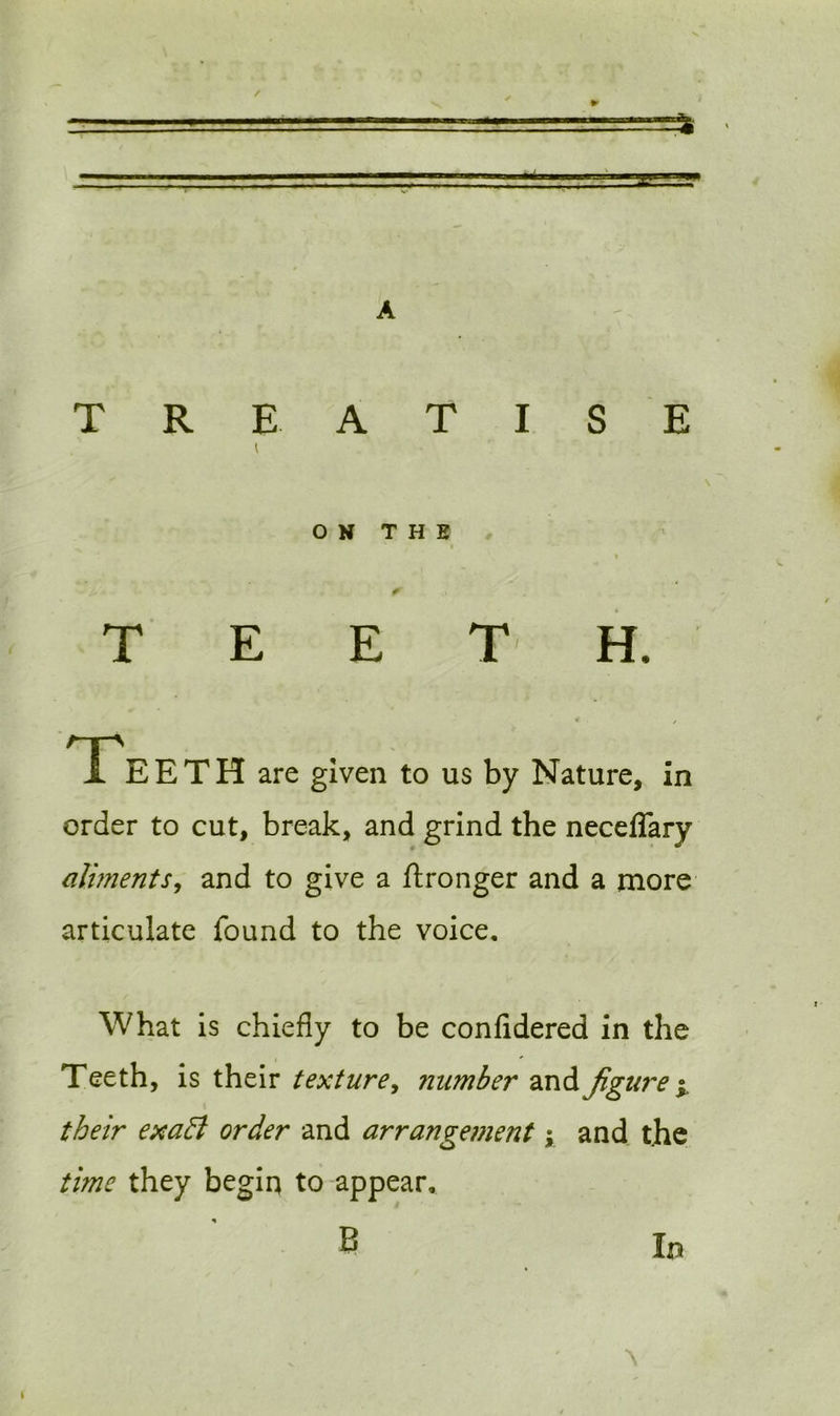 - r / TREATISE ON THE TEETH. * / Teeth are given to us by Nature, in order to cut, break, and grind the neceffary aliments, and to give a ftronger and a more articulate found to the voice. What is chiefly to be confidered in the Teeth, is their texture, number andfigure j their exaft order and arrangement; and the time they begin to appear, B In