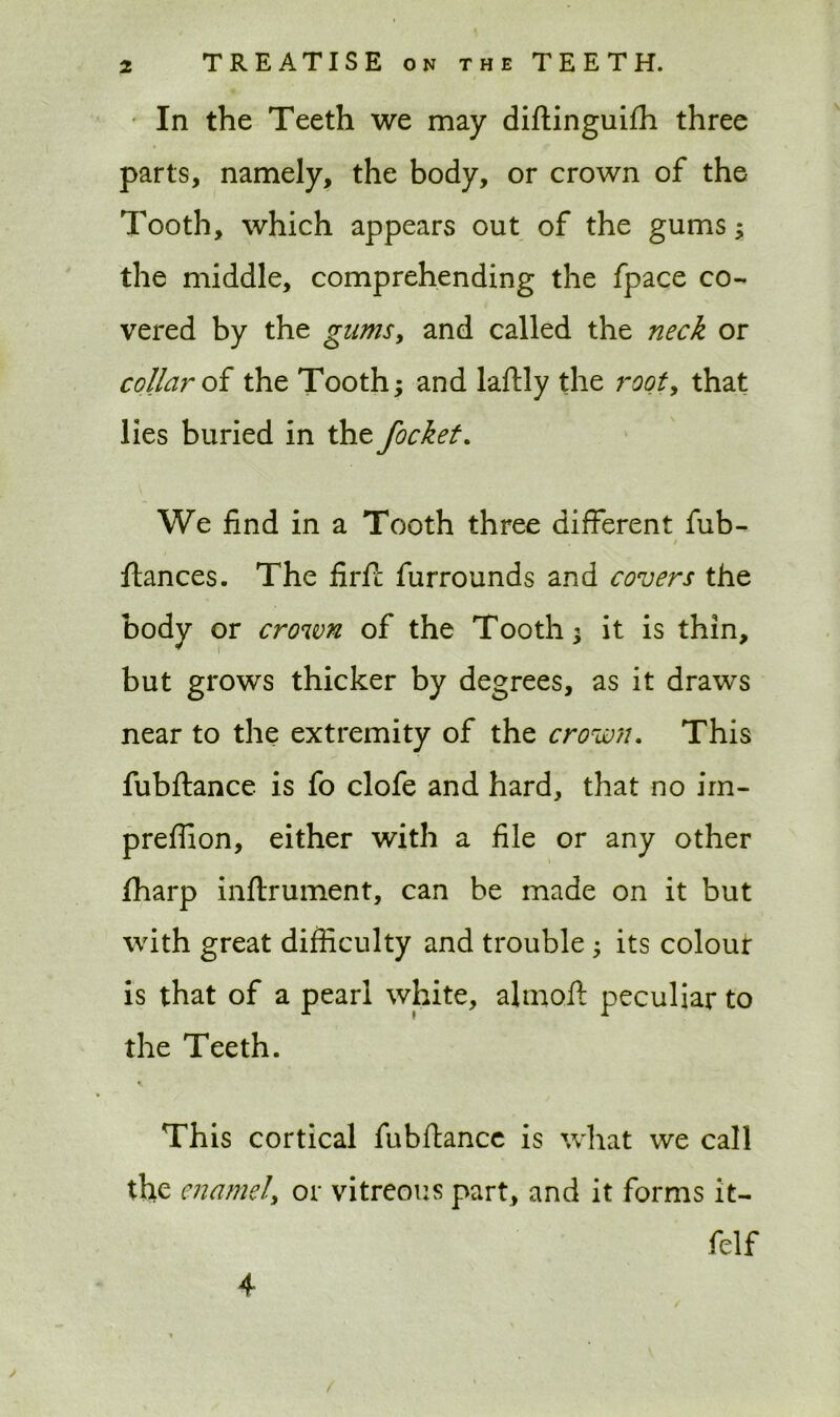 In the Teeth we may diftinguifh three parts, namely, the body, or crown of the Tooth, which appears out of the gums ; the middle, comprehending the fpace co- vered by the gums, and called the neck or collar of the Tooth; and laftly the root, that lies buried in the focket. We find in a Tooth three different fub- ftances. The firfc furrounds and covers the body or crown of the Tooth; it is thin, but grows thicker by degrees, as it draws near to the extremity of the crown. This fubftance is fo clofe and hard, that no im- preffion, either with a file or any other fharp inftrument, can be made on it but with great difficulty and trouble ; its colour is that of a pearl white, almoft peculiar to the Teeth. This cortical fubftance is what we call the enamel, or vitreous part, and it forms it- /