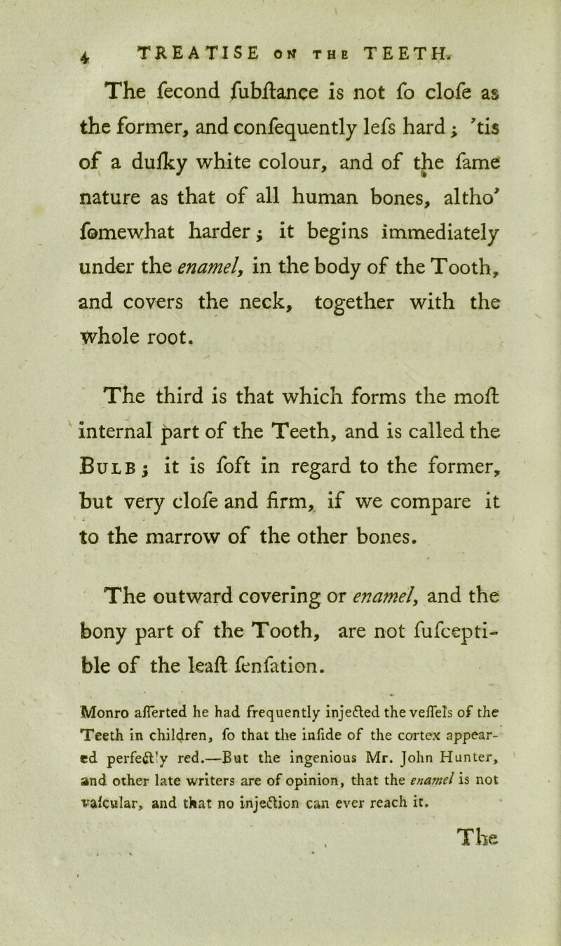 The fecond fubftance is not fo clofe as the former, and confequently lefs hard; tis of a dulky white colour, and of the fame nature as that of all human bones, altho* fomewhat harder; it begins immediately under the enamel, in the body of the Tooth, and covers the neck, together with the Whole root. The third is that which forms the moft internal part of the Teeth, and is called the Bulb 5 it is foft in regard to the former, but very clofe and firm, if we compare it \ 4 to the marrow of the other bones. The outward covering or enamel, and the bony part of the Tooth, are not fufcepti- ble of the leaft fen fat ion. Monro aflerted he had frequently injefted the veflels of the Teeth in children, fo that the infide of the cortex appear- ed perfe&’y red.—But the ingenious Mr. John Hunter, and other late writers are of opinion, that the enamel is not vafcular, and that no inje&ion can ever reach it.