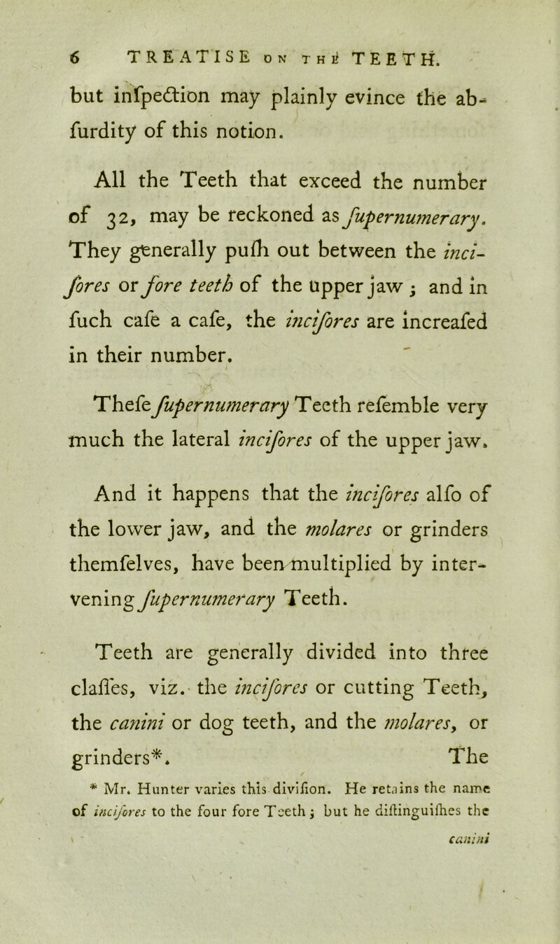 but infpe&ion may plainly evince the ab- furdity of this notion. All the Teeth that exceed the number of 32, may be reckoned a§ fupernumerary. They generally puih out between the inci- fQr es or fore teeth of the upper jaw ; and in fuch cafe a cafe, the inctfores are increafed in their number. Thefe fupernumerary Teeth refemble very much the lateral incifores of the upper jaw. And it happens that the incifores alfo of the lower jaw, and the molares or grinders themfelves, have been multiplied by inter- vening fupernumerary Teeth. Teeth are generally divided into three claffes, viz. the incifores or cutting Teeth, the ca?iini or dog teeth, and the molaresy or grinders*. The * Mr. Hunter varies this diviiion. He retains the name of incifores to the four fore Teeth j but he diftinguifhes the canini