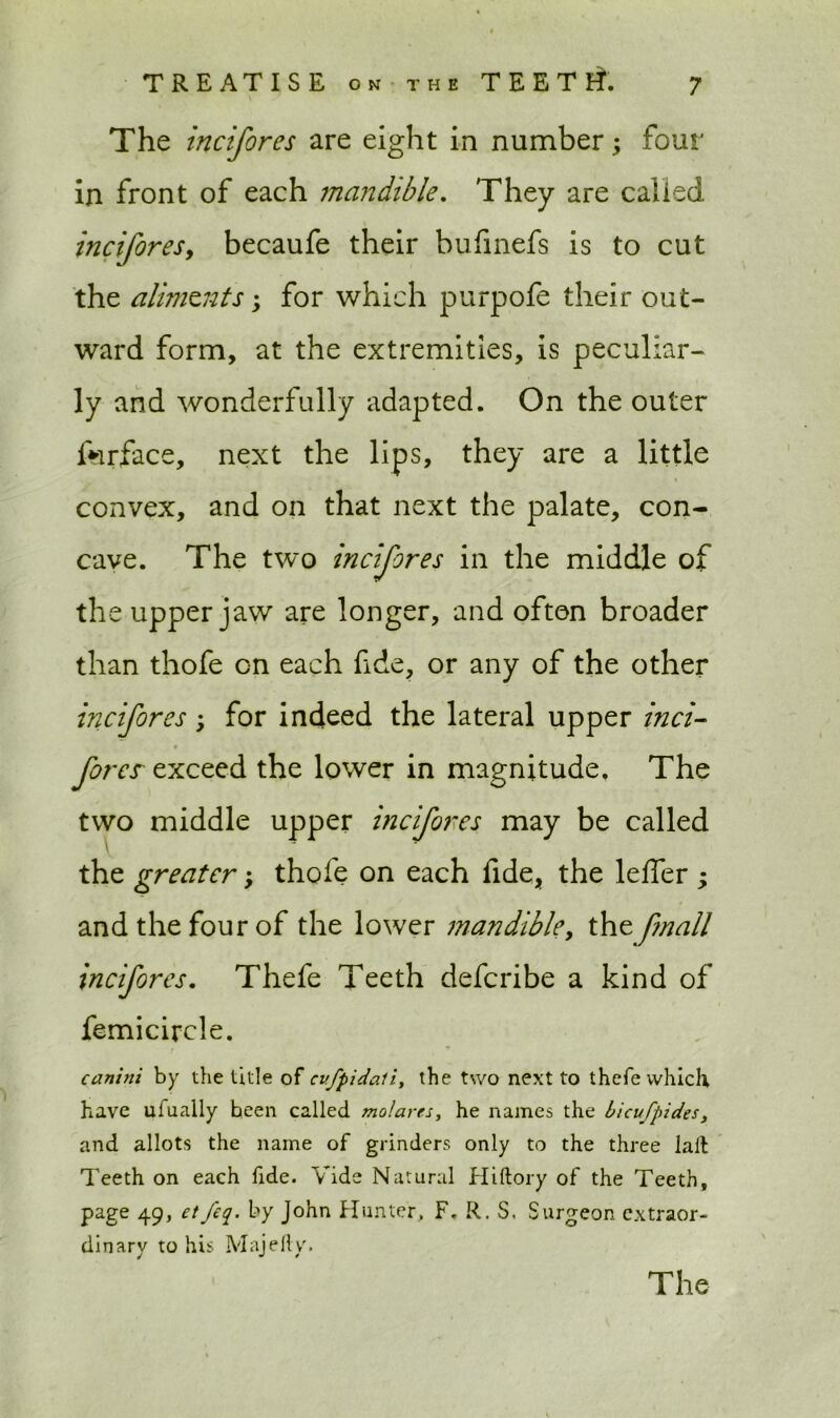 The incifores are eight in number; four in front of each mandible. They are called inciforesy becaufe their bufinefs is to cut the aliments; for which purpofe their out- ward form, at the extremities, is peculiar- ly and wonderfully adapted. On the outer ferface, next the lips, they are a little convex, and on that next the palate, con- cave. The two incijores in the middle of the upper jaw are longer, and often broader than thofe on each fide, or any of the other incifores; for indeed the lateral upper inci- fores exceed the lower in magnitude. The two middle upper incifores may be called \ the greater; thofe on each fide, the leffer ; and the four of the lower mandible, the fmall incifores. Thefe Teeth defcribe a kind of femicircle. canini by the title of cvfpidali, the two next to thefe which have ufually been called molares, he names the bicufpides, and allots the name of grinders only to the three lail Teeth on each fide. Vide Natural Hiftory of the Teeth, page 49, etfeq. by John Hunter, F. R. S, Surgeon extraor- dinary to his Majefty.