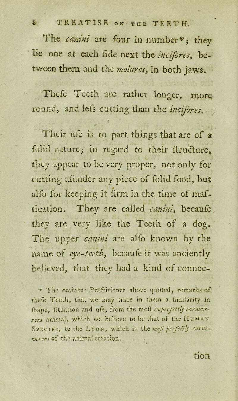 The camm are four in numberthey lie one at each fide next the incifores, be- tween them and the molares, in both jaws. Thefe Teeth are rather longer, more round, and lefs cutting than the incifores. ( t v Their ufe is to part things that are of a folid nature; in regard to their ftrudlure, they appear to be very proper, not only for cutting afunder any piece of folid food, but alfo for keeping it firm in the time of maf- tication. They are called canini, becaufe they are very like the Teeth of a dog. The upper canini are alfo known by the name of eye-teeth, becaufe it was ancien tly believed, that they had a kind of connec- * The eminent Practitioner above quoted, remarks of thefe Teeth, that we may trace in them a fimilarity in. ihape, fituation and ufe, from the moil hnperfeSlly carnive- rous animal, which we believe to be that of the Human Species, to the Lyon, which is the mojt perfectly carni- ‘veroas cf the animal creation. tion