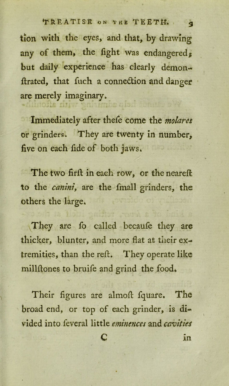 tion with the eyes, and that, by drawing any of them, the light was endangered * but daily experience has clearly demon-* ftrated, that fuch a connection and danger are merely imaginary. Immediately after thele come the molares or grinders. They are twenty in number, p five on each fide of both jaws* The two firft in each row, or the neareft to the caniniy are the fmall grinders, the others the large* They are fo called becaufe they are thicker, blunter, and more flat at their ex- tremities, than the reft. They operate like millftones to bruife and grind the food* Their figures are almoft fquare* The broad end, or top of each grinder, is di- vided into feveral little eminences and cavities C in