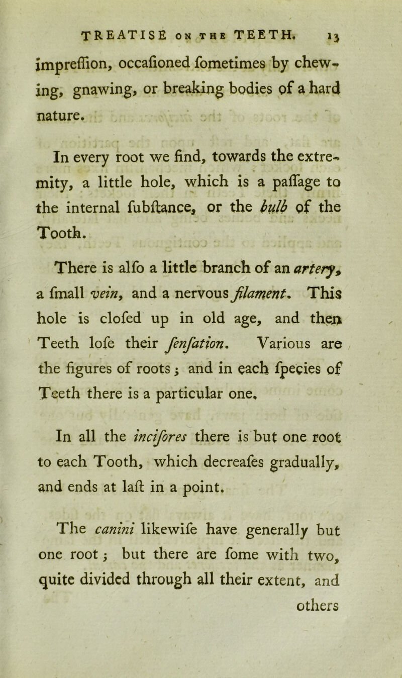 imprefiion, occafioned fometimes by chew- ing, gnawing, or breaking bodies of a hard nature. * * i ■ • f t * «- • ■ * 1 * In every root we find, towards the extre- mity, a little hole, which is a paflage to the internal fubftance, or the bulb of the Tooth. There is alfo a little branch of an artery, a fmall vein, and a nervous filament. This hole is clofed up in old age, and thej> Teeth lofe their Jenfation. Various are , the figures of roots j and in each fpeeies of Teeth there is a particular one. In all the incifores there is but one root to each Tooth, which decreafes gradually, and ends at lafl in a point. The canini likewife have generally but one root j but there are fome with two, quite divided through all their extent, and others