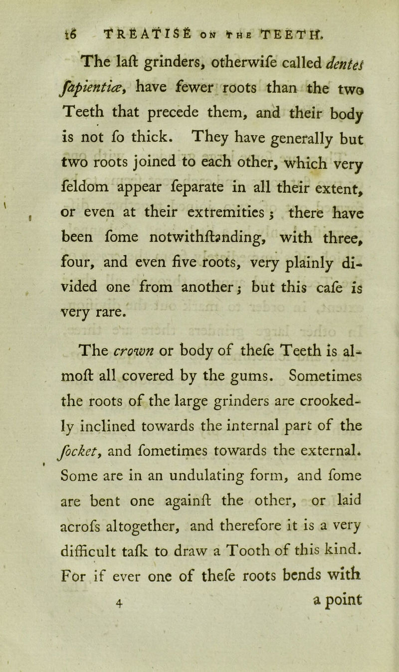 The laft grinders, otherwife called denies fapientice, have fewer roots than the two Teeth that precede them, and their body is not fo thick. They have generally but two roots joined to each other, which very feldom appear feparate in all their extent, or even at their extremities ; there have been fome notwithfhnding, with three, r • , four, and even five roots, very plainly di- vided one from another; but this cafe is very rare. The crown or body of thefe Teeth is al- moft all covered by the gums. Sometimes the roots of the large grinders are crooked- ly inclined towards the internal part of the Jacket > and fometimes towards the external* Some are in an undulating form, and fome are bent one againft the other, or laid acrofs altogether, and therefore it is a very difficult talk to draw a Tooth of this kind. For if ever one of thefe roots bends with 4 a point