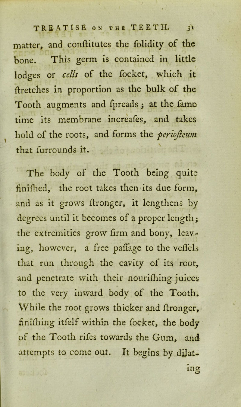 TREATISE on the TEETH. 31 matter, and conftitutes the folidity of the bone. This germ is contained in little lodges or cells of the focket, which it ftretches in proportion as the bulk of the Tooth augments and fpreads ; at the fame time its membrane increafes, and takes hold of the roots, and forms the periojleum that furrounds it. The body of the Tooth being quite finifhed, the root takes then its due form, and as it grows ftronger, it lengthens by degrees until it becomes of a proper length; the extremities grow firm and bony, leav- ing, however, a free paflage to the veflels that run through the cavity of its root, and penetrate with their nouriihing juices to the very inward body of the Tooth. While the root grows thicker and ftronger, finifhing itfelf within the focket, the body of the Tooth rifes towards the Gum, and attempts to come out. It begins by dilat- ing 1