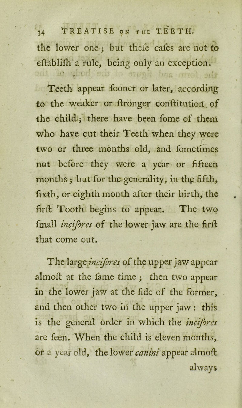 the lower one 3 but thefe cafes are not to eftablifh a rule, being only an exception. Teeth appear fooner or later, according to the weaker or ftronger conftitution of the child; there have been fome of them who have cut their Teeth when they were C two or three months old, and fometimes not before they were a year or fifteen months ; but for the generality, in thjp fifth, fixth, or eighth month after their birth, the lirft Tooth begins to appear. The two fmall incifores of the lower jaw are the firft that come out. The large incifores of the upper jaw appear almofi: at the fame time; then two appear in the lower jaw at the fide of the former, and then other two in the upper jaw: this is the general order in which the incifores are feen. When the child is eleven months, or a year old, the lower canini appear almoft always