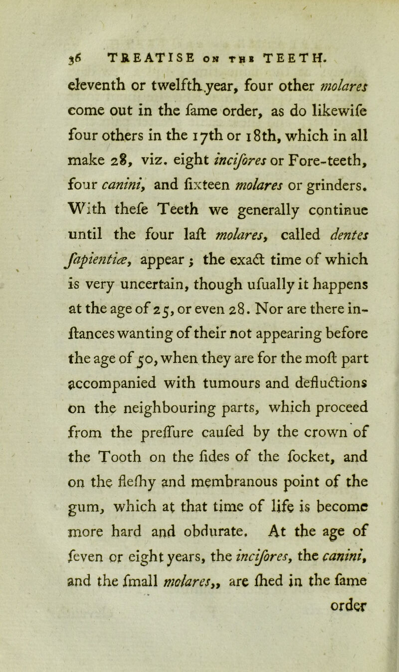 eleventh or twelfth .year, four other molares come out in the fame order, as do like wife four others in the 17th or 18th, which in all make 28, viz. eight incifores or Fore-teeth, four canini, and fixteen molares or grinders* With thefe Teeth we generally continue until the four laft molaresy called dentes fapientice, appear ; the exadt time of which is very uncertain, though ufually it happens at the age of 25, or even 28. Nor are there in- ftances wanting of their not appearing before the age of 50, when they are for the moft part accompanied with tumours and defludlions on the neighbouring parts, which proceed from the preffure caufed by the crown of the Tooth on the fides of the focket, and on the flefhy and membranous point of the gum, which at that time of life is become more hard and obdurate. At the age of feven or eight years, the incifores, the canini, and the fmall molares„ are Ihed in the fame * • order