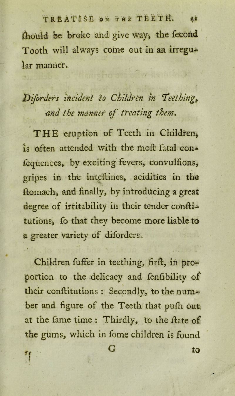 (liould be broke and give way, the fecond Tooth will always come out in an irregu* lar manner. T) if orders incident to Children in 'Teething.v and the manner of treating them. THE eruption of Teeth in Children* is often attended with the moft fatal con- sequences, by exciting fevers, convulfions, gripes in the intpftines, acidities in the ftomach, and finally, by introducing a great degree of irritability in their tender confti- tutions, fo that they become more liable to a greater variety of diforders. , I V , • X- -s, Children fuffer in teething, firft, in pro* portion to the delicacy and fenfibility of their conftitutions : Secondly, to the num- ber and figure of the Teeth that pufh out at the fame time : Thirdly, to the Hate of the gums, which in fome children is found to