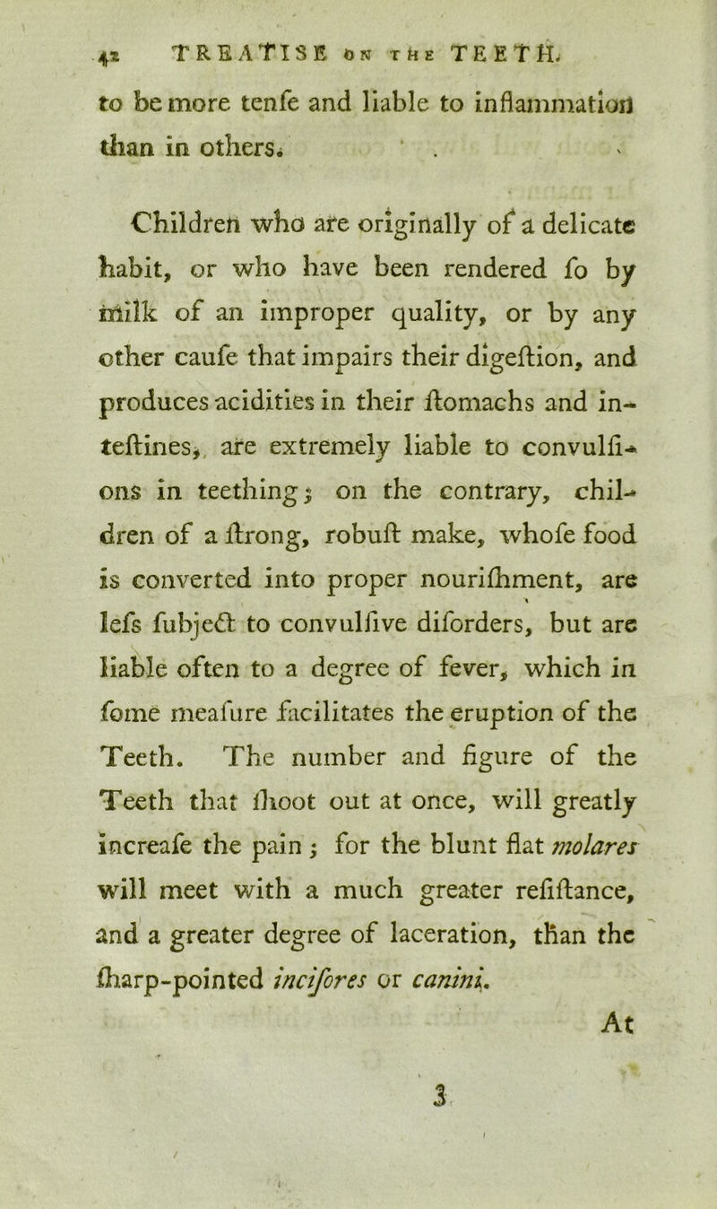 to be more tenfe and liable to inflammation than in others, ' . Children who are originally of a delicate habit, or who have been rendered fo by Milk of an improper quality, or by any other caufe that impairs their digeflion, and produces acidities in their Itomachs and in- teftines* are extremely liable to convulfi-* ons in teethings on the contrary, chil-* dren of a ftrong, robufl: make, whofe food is converted into proper nourifhment, are iefs fubjed to convulfive diforders, but are liable often to a degree of fever, which in feme meafure facilitates the eruption of the Teeth. The number and figure of the Teeth that ihoot out at once, will greatly Increafe the pain ; for the blunt flat molares will meet with a much greater refinance, and a greater degree of laceration, than the fharp-pointed incifores or caninL At 3