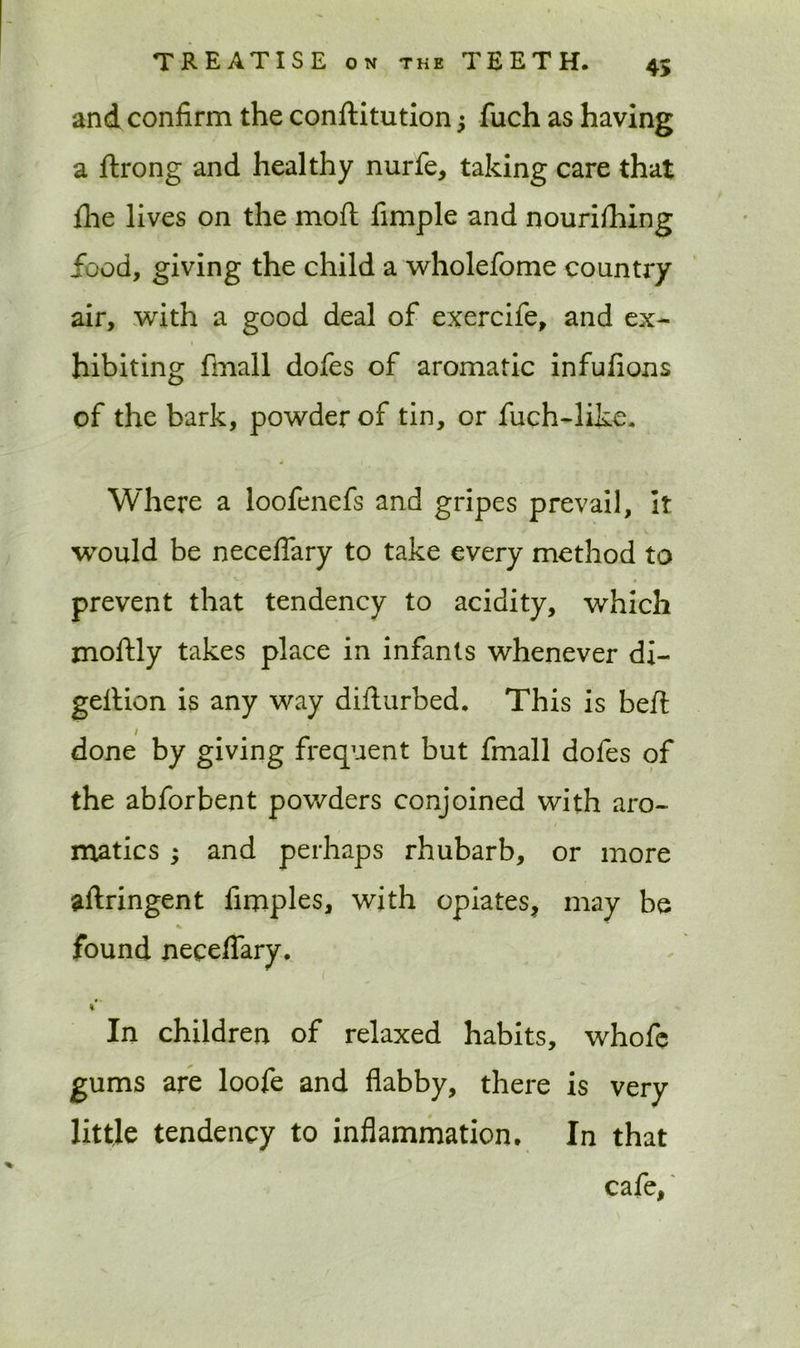 and confirm the conftitution j fuch as having a ftrong and healthy nurfe, taking care that flie lives on the mod fimple and nourifhing food, giving the child a wholefome country air, with a good deal of exercife, and ex- hibiting final 1 dofes of aromatic infufions of the bark, powder of tin, or fuch-like. Where a loofenefs and gripes prevail. It would be neceflary to take every method to prevent that tendency to acidity, which moftly takes place in infants whenever di- geltion is any way diflurbed. This is beft i done by giving frequent but fmall dofes of the abforbent powders conjoined with aro- matics ; and perhaps rhubarb, or more aftringent fimples, with opiates, may be % found neceflary. In children of relaxed habits, whofe gums are loofe and flabby, there is very little tendency to inflammation. In that cafe,