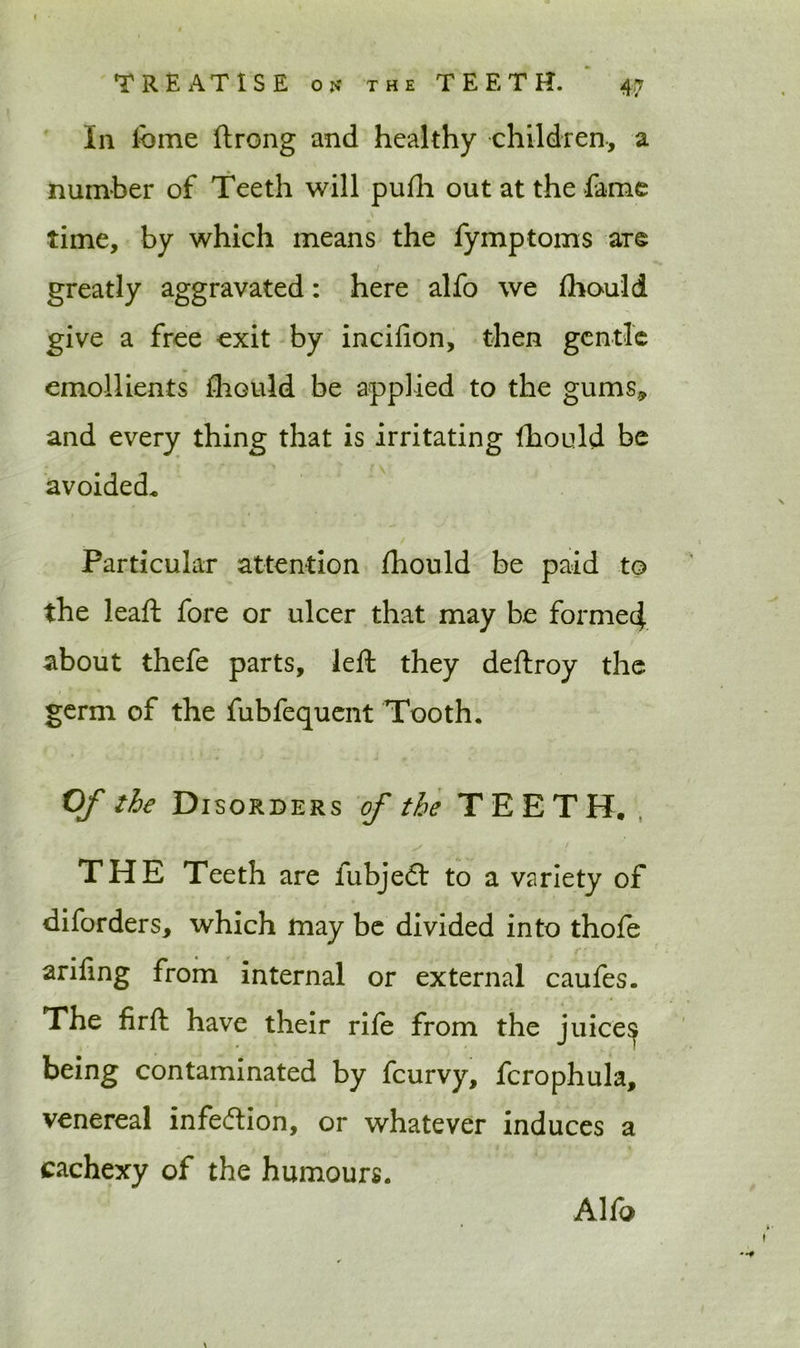 In feme ftrong and healthy children, a number of Teeth will pufh out at the fame time, by which means the fymptoms are greatly aggravated: here alfo we fhould give a free exit by incifion, then gentle emollients fliGuld be applied to the gums, and every thing that is irritating Ihould be avoided* Particular attention Ihould be paid to the leaft fore or ulcer that may be formed about thefe parts, left they deftroy the germ of the fubfequent Tooth. Of the Disorders of the TEETH.. THE Teeth are fubjeft to a variety of diforders, which may be divided into thofe arifing from internal or external caufes. The firft have their rife from the juice^ being contaminated by fcurvy, fcrophula, venereal infe&ion, or whatever induces a cachexy of the humours. Alfo