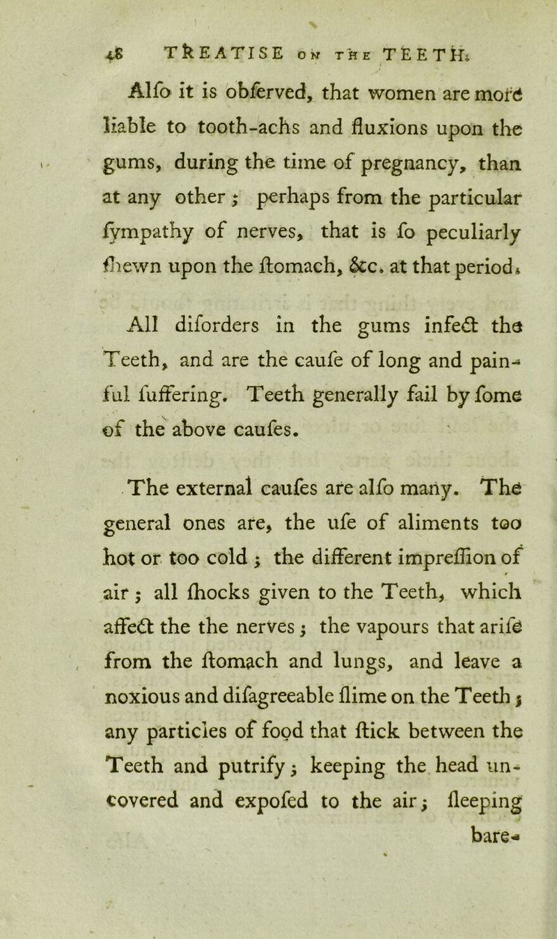 Alfo it is obferved, that women are mof£ liable to tooth-achs and fluxions upon the gums, during the time of pregnancy, than at any other ; perhaps from the particular fympathy of nerves, that is fo peculiarly fhewn upon the ftomach, &c, at that period* All diforders in the gums infedl the Teeth, and are the caufe of long and pain- ful luffering. Teeth generally fail by fome of the above caufes. The external caufes are alfo many. The general ones are, the ufe of aliments too hot or too cold ; the different impreflion of s air; all {hocks given to the Teeth, which affect the the nerves 5 the vapours that arife from the ftomach and lungs, and leave a noxious and difagreeable flime on the Teeth j any particles of food that ftick between the Teeth and putrify j keeping the head un- covered and expofed to the air; fleeping bare-