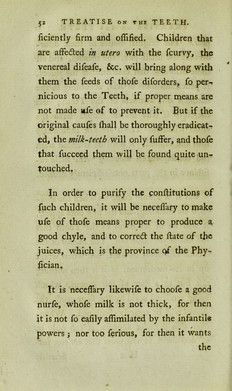 / TREATISE on the TEETH. 52 ficiently firm and oflified. Children that are affefted in utero with the fcurvy, the venereal difeafe, &c. will bring along with them the feeds of thofe diforders, fo per-r nicious to the Teeth, if proper means are not made life of to prevent it. But if the original caufes (hall be thoroughly eradicat- ed, the milk-teeth will only fuffer, and thofe that fucceed them will be found quite un- touched. t In order to purify the constitutions of fuch children, it will be neqeflary to make life of thofe means proper to produce a good chyle, and to correct the State of the juices, which is the province q£ the Phy- sician* It is neceflary likewife to choofe a good nurfe, whofe milk is not thick, for then it is not fo eafily affimilated by the infantile powers; nor too ferious, for then it wants the