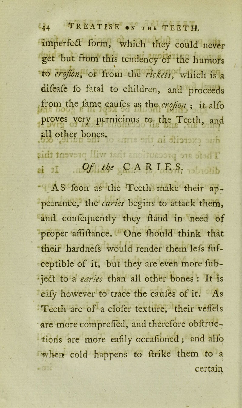 imperfed: form, which they could never get but from this tendency of the humors to erofiori) or from the rickets, which is a difeafe fo fatal to children, and proceeds from the fame oaufes as the erojion • it alfo proves very pernicious to the Teeth, and all other bones. ^ ^ -* * ■ ' - x . . 1U 1 * % r * r • ■* 2iii j t' - r ‘ *7 ' 7: • 7 • j ■ ,: « ;i ,r 0/ the CARIE S. AS foon as the Teeth make their ap- pearance, the caries begins to attack them, and confequently they ftand in need of proper affiflance. One fhould think that their hardnefs would render them lefs fuf- ceptible of it, but they are even more fub- jedl to a caries than all other bones : It is eafy however to trace the caufes of it. As Teeth are of a clofer texture, their veffels are morecompreffed, and therefore obftruc- tions are more eaiily occafioned; and alfo when cold happens to ftrike them to a certain