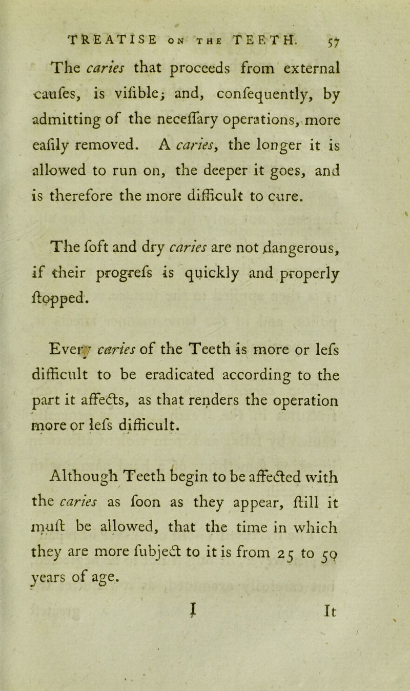 The caries that proceeds from external carafes, is vifible; and, confequently, by admitting of the neceffary operations, more eafily removed. A caries, the longer it is allowed to run on, the deeper it goes, and is therefore the more difficult to cure. The foft and dry caries are not dangerous, if their progrefs is quickly and properly Ever? caries of the Teeth is more or lefs w \ difficult to be eradicated according to the part it affedts, as that renders the operation more or lefs difficult. . 1 . j ■ Although Teeth begin to be affedted with the caries as foon as they appear, dill it muft be allowed, that the time in which they are more fubjedt to it is from 25 to 50 years of age. I r it