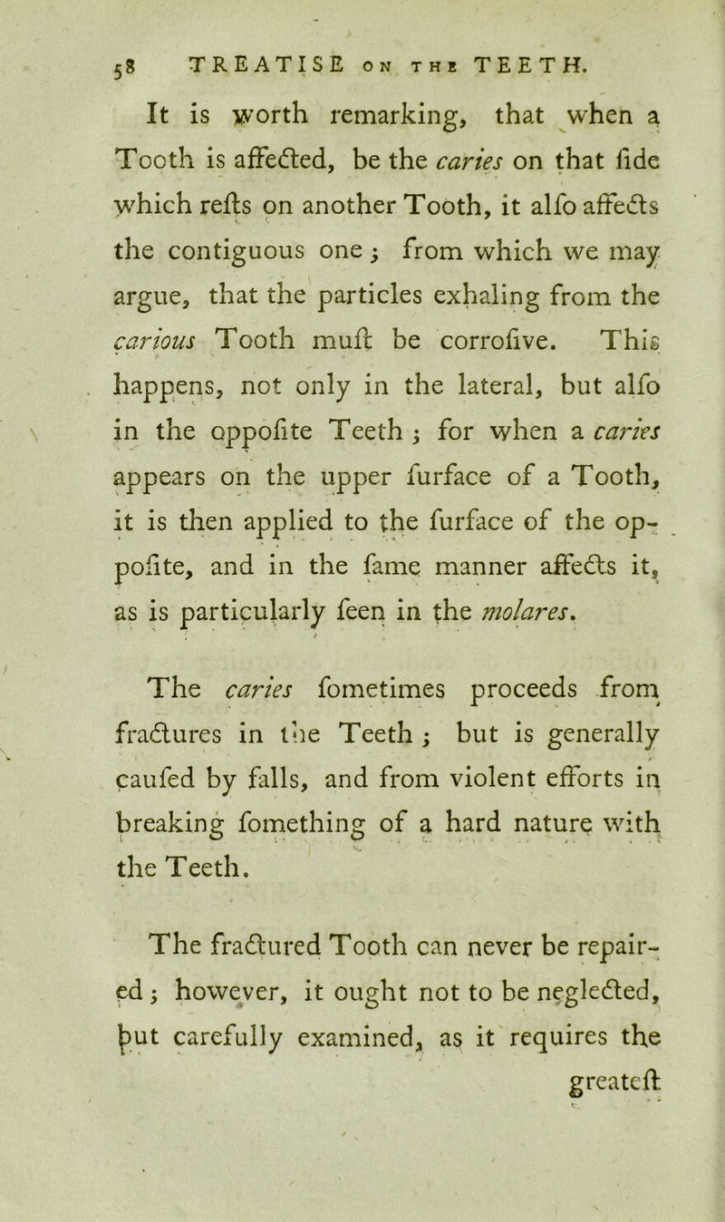 It is worth remarking, that when a Tooth is affedled, be the caries on that lide which refts on another Tooth, it alfo affects the contiguous one ; from which we may argue, that the particles exhaling from the carious Tooth mufc be corrofive. This happens, not only in the lateral, but alfo in the oppofite Teeth ; for when a caries appears on the upper furface of a Tooth, it is then applied to the furface of the op- polite, and in the fame manner affects it, as is particularly feen in the molares. The caries fometimes proceeds from fradtures in the Teeth ; but is generally caufed by falls, and from violent efforts in breaking fomething of a hard nature with the Teeth. The fraftured Tooth can never be repair- ed ; however, it ought not to be negledted, hut carefully examined, as it requires the greatcft