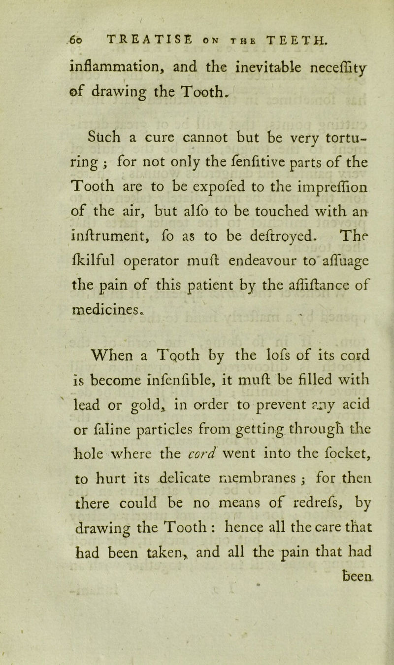 inflammation, and the inevitable neceflity ♦ of drawing the Tooth. Stich a cure cannot but be very tortu- ring ; for not only the fenfitive parts of the Tooth are to be expofed to the impreffion of the air, but alfo to be touched with an inftrument, fo as to be deftroyed. The lkilful operator muft endeavour to affuage the pain of this patient by the affiftance of medicines. When a Tooth by the lofs of its cord is become infeniible, it muft be filled with lead or gold, in order to prevent any acid or faline particles from getting through the hole where the cord went into the focket, to hurt its delicate membranes ; for then there could be no means of redrefs, by drawing the Tooth : hence all the care that had been taken, and all the pain that had been