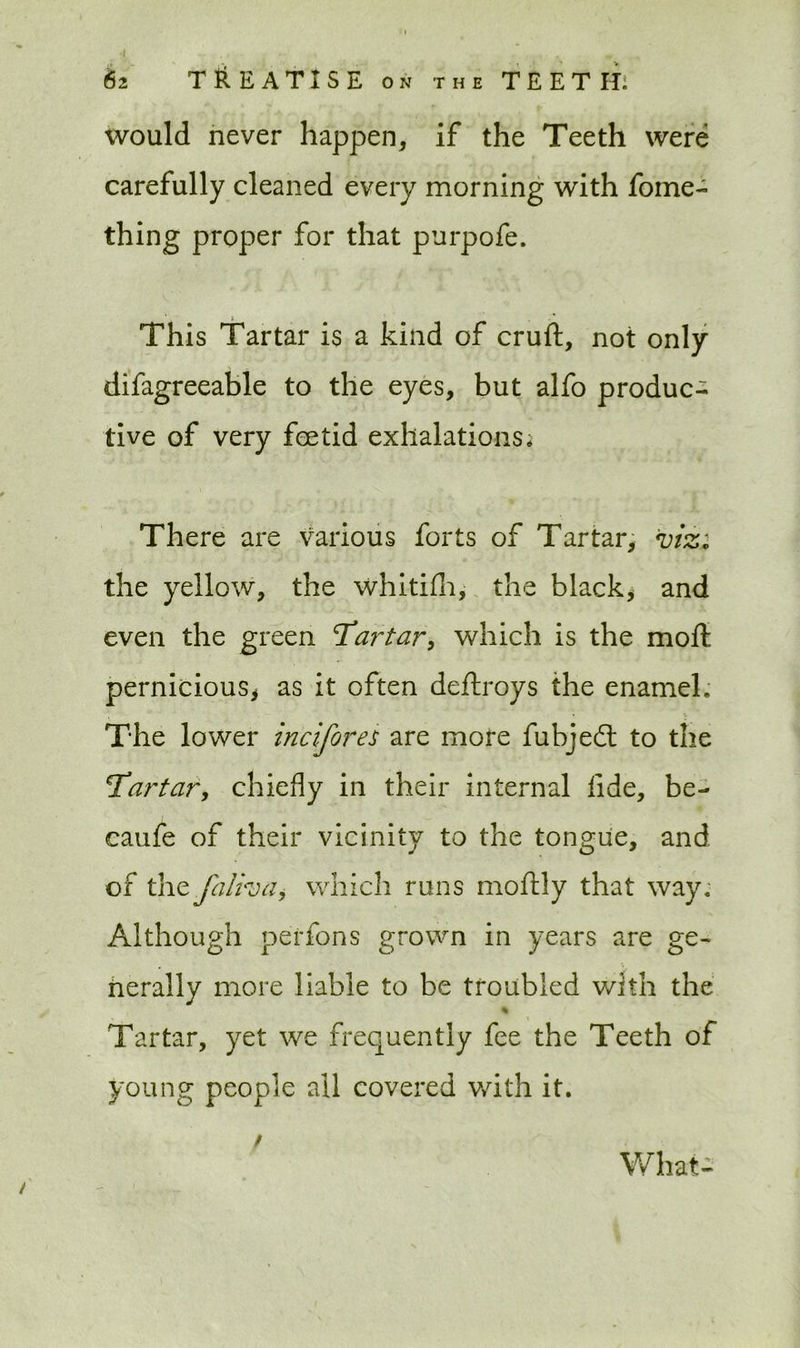 would never happen, if the Teeth were carefully cleaned every morning with fome- thing proper for that purpofe. This Tartar is a kind of cruft, not only difagreeable to the eyes, but alfo produc- tive of very feetid exhalations* There are various forts of Tartar, viz: the yellow, the whitifh, the black, and even the green Tartar, which is the moft pernicious, as it often deftroys the enamel. The lower incifores are more fubjed to the Tartar, chiefly in their internal fide, be- caufe of their vicinity to the tongue, and of the falha, which runs moftly that way. Although perfons grown in years are ge- nerally more liable to be troubled with the % Tartar, yet we frequently fee the Teeth of young people all covered with it. / What-