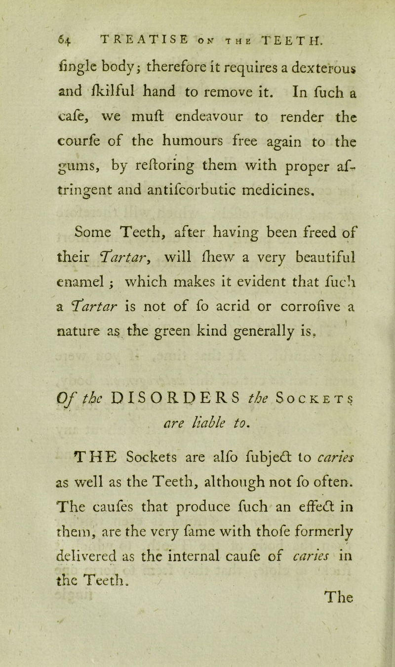 fingle body; therefore it requires a dexterous and fkilful hand to remove it. In fuch a cafe, we muft endeavour to render the courfe of the humours free again to the gums, by reftoring them with proper af- tringent and antifcorbutic medicines. Some Teeth, after having been freed of their ‘Tartar, will fhew a very beautiful enamel; which makes it evident that fuch a Tartar is not of fo acrid or corrofive a nature a$ the green kind generally is. Of the DISORDERS the Sockets are liable to. THE Sockets are alfo fubje<ft to caries as well as the Teeth, although not fo often. The caufes that produce fuch an effect in *» them, are the very lame with thofe formerly / delivered as the internal caufe of caries in the Teeth.