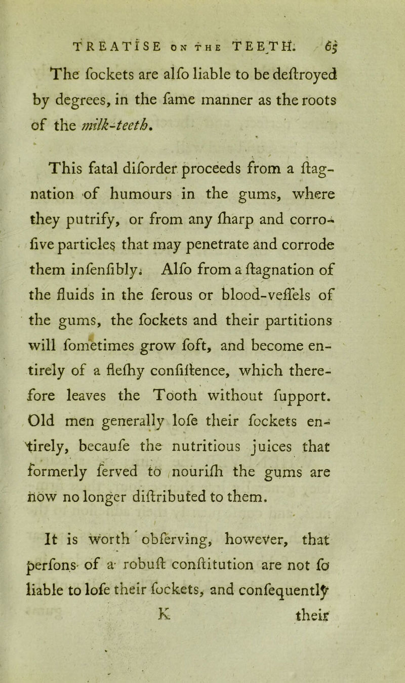 The fockets are alfo liable to be deftroyed by degrees, in the fame manner as the roots of the milk-teeth. . * * » * 1 f f K ' ' This fatal diforder proceeds from a ftag- nation of humours in the gums, where they putrify, or from any fharp and corro- five particles that may penetrate and corrode them infenfibly,; Alfo from a ftagnation of the fluids in the ferous or blood-veflels of the gums, the fockets and their partitions will fometimes grow foft, and become en- tirely of a flefhy confidence, which there- , 1 fore leaves the Tooth without fupport. Old men generally lofe their fockets en- tirely, becaufe the nutritious juices that formerly ferved to nourifh the gums are riow no longer distributed to them. it is worth obferving, however, that perfons- of a' robufi: conftitution are not fo liable to lofe their fockets, and confequentty K their