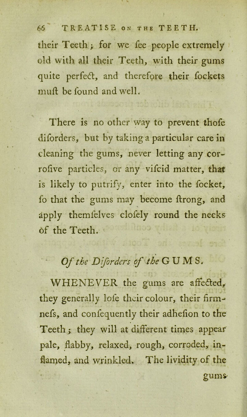 V 66 TREATISE on the TEETH. their Teeth; for we fee people extremely old with all their Teeth, with their gums quite perfect, and therefore their fockets muft be found and well, There is no other way to prevent thofe * diforders, but by taking a particular care in cleaning the gums, never letting any cor- rofive particles, or any vifeid matter, that is likely to putrify, enter into the focket, fo that the gums may become ftrong, and % apply themfelves clofely round the necks of the Teeth. Of the Diforders of the GUMS. WHENEVER the gums are afifefted, they generally lofe their colour, their firm- nefs, and confequently their adhefion to the Teeth; they will at different times appear pale, flabby, relaxed, rough, corroded, in- flamed, and wrinkled. The lividity of the gums-