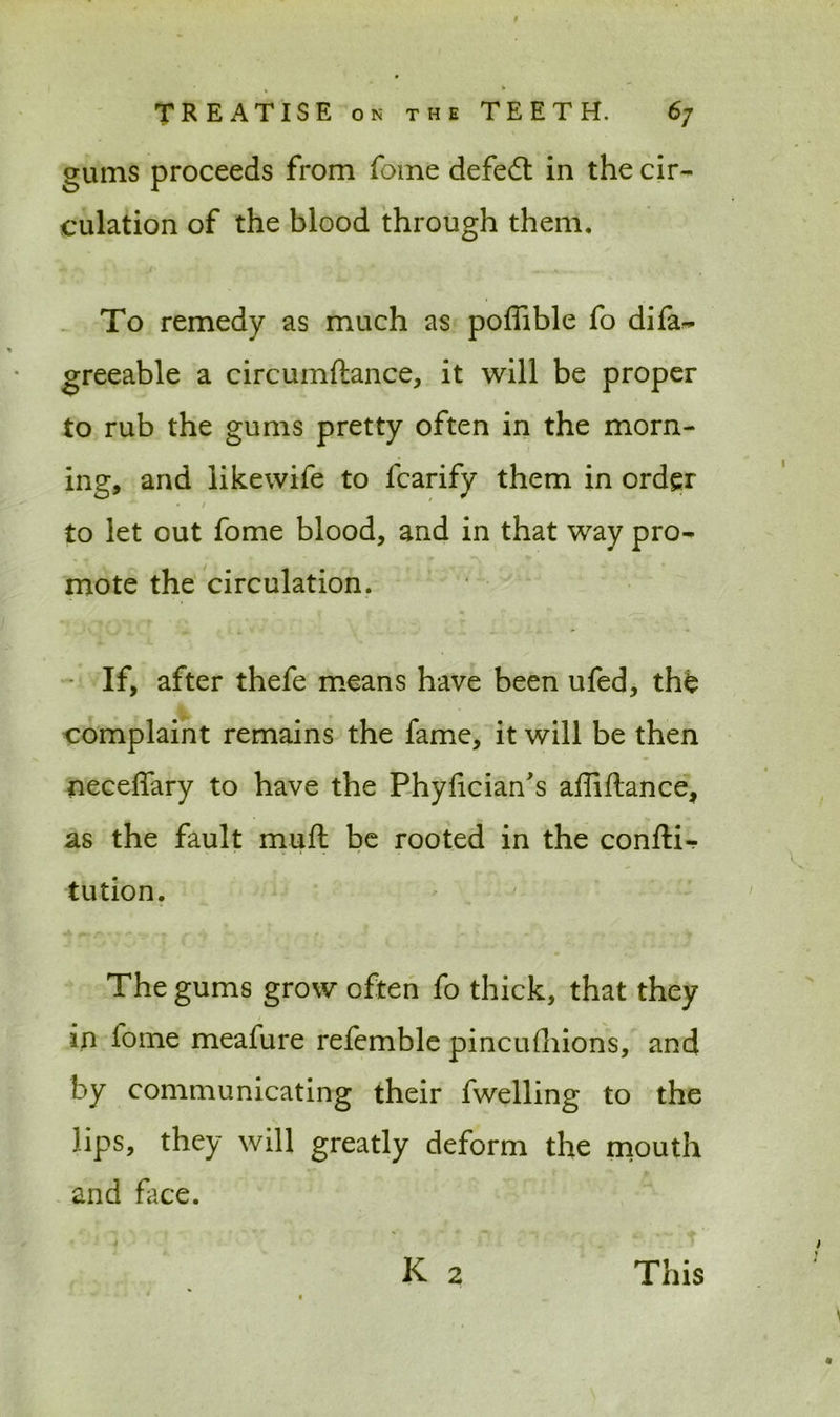 gums proceeds from fome defedt in the cir- culation of the blood through them. To remedy as much as poffible fo difa- greeable a circumftance, it will be proper to rub the gums pretty often in the morn- ing, and likewife to lcarify them in order • I ' to let out fome blood, and in that way pro- mote the circulation. If, after thefe means have been ufed, th£ complaint remains the fame, it will be then neceffary to have the Phyfician's affiftance, as the fault muft be rooted in the conftir tution. The gums grow often fo thick, that they in fome meafure refemble pincufhions, and by communicating their fwelling to the lips, they will greatly deform the mouth and face. K 2 This