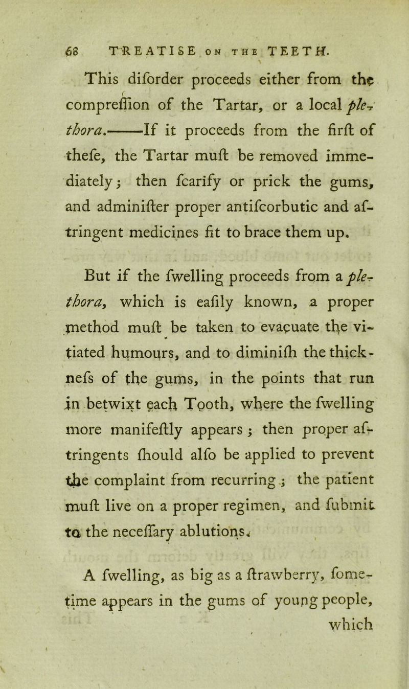 This diforder proceeds either from the f compreffion of the Tartar, or a local ple-r thora. If it proceeds from the firft of thefe, the Tartar muft be removed imme- diately; then fcarify or prick the gums, and adminifter proper antifcorbutic and af- tringent medicines lit to brace them up. But if the fwelling proceeds from a pie-? thora, which is eafily known, a proper method muft be taken to evacuate the vi~ 0 tiated humours, and to diminilh the thick- nefs of the gums, in the points that run in betwixt each Tooth, where the fwelling more manifeftly appears; then proper as- tringents fhould alfo be applied to prevent the complaint from recurring ; the patient muft live on a proper regimen, and Submit ta the neceflary ablution s* A fwelling, as big as a ftrawberry, fome- time appears in the gums of young people, which