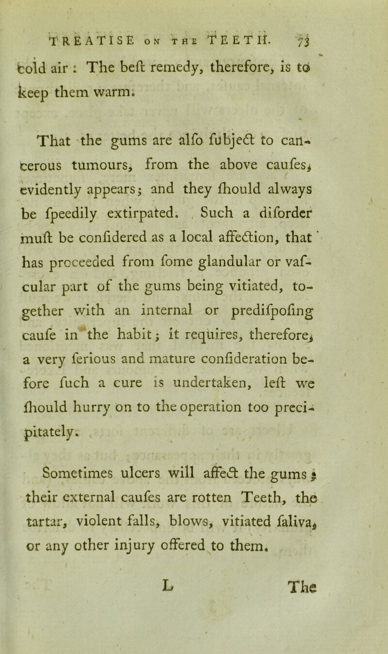 told air : The beft remedy, therefore* is to keep them warm. a. That the gums are alfo fubjedt to can- 1 cerous tumours. From the above caufes* evidently appears; and they fhould always be fpeedily extirpated. Such a diforder muft be confidered as a local affection, that ’ has proceeded from fome glandular or vaf- cular part of the gums being vitiated, to- gether with an internal or predifpoling caufe in the habit; it requires, therefore* a very ferious and mature confideration be- fore fuch a cure is undertaken, left we fhould hurry on to the operation too preci- Sometimes ulcers will affect the gums • their external caufes are rotten Teeth, the tartar, violent falls, blows, vitiated faliva* or any other injury offered to them.