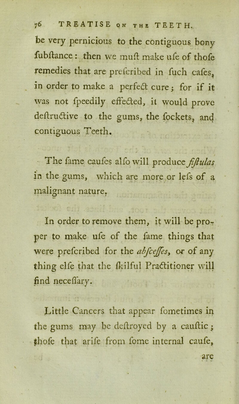 be very pernicious to the contiguous bony fubftance : then we mu ft make ufe of thofe remedies that are prefcribed in fuch cafes, in order to make a perfect cure; for if it was not fpeedily effected, it would prove deftru&ive to the gums, the fockets, and contiguous Teeth. The fame caufes alfo will produce \ ' in the gums, which are more or lefs of a malignant nature. In order to remove them, it will be pro- per to make ufe of the fame things that were prefcribed for the abfcejfesy or of any thing elfe that the fkilful Pradlitioner will find neceffary. Tittle Cancers that appear fometiines in the gums may be deftroyed by a cauftic; fhofe that arife from fome internal caufe, are v