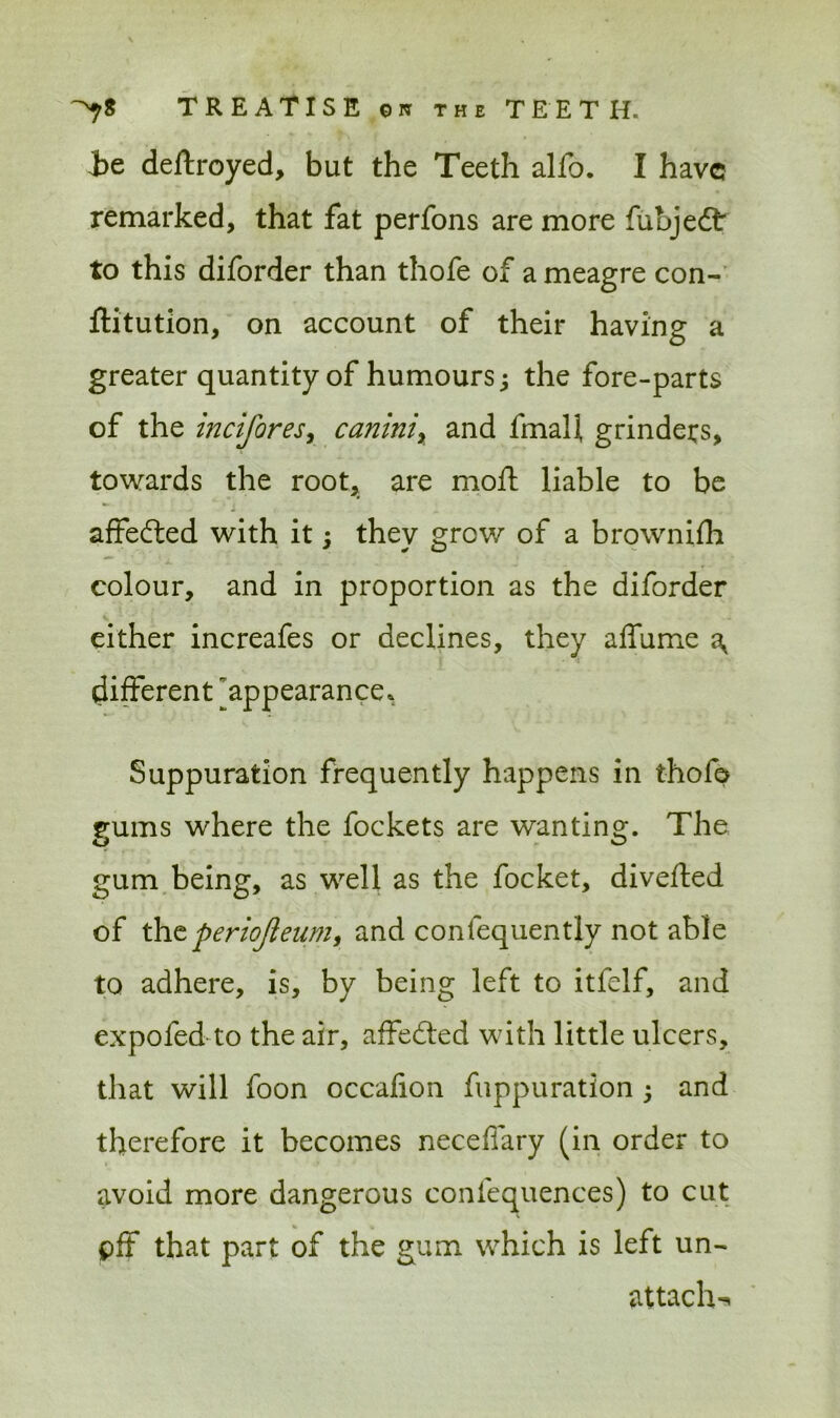 -be destroyed, but the Teeth alfo. I have remarked, that fat perfons are more fubjedt: to this diforder than thofe of a meagre con- ftitution, on account of their having a greater quantity of humours 3 the fore-parts of the incifores, caniniy and fmal], grinders, towards the root, are moft liable to be affefted with it3 they grow of a brownifh colour, and in proportion as the diforder either increafes or declines, they affume ^ different ^appearance. Suppuration frequently happens in thofe gums where the fockets are wanting. The gum being, as well as the focket, diverted of theperiojleum, and confequently not able to adhere, is, by being left to itfelf, and expofed to the air, affeerted with little ulcers, that will loon occafion fuppuratlon 3 and therefore it becomes neceftary (in order to avoid more dangerous confequences) to cut pff that part of the gum which is left un- attach-