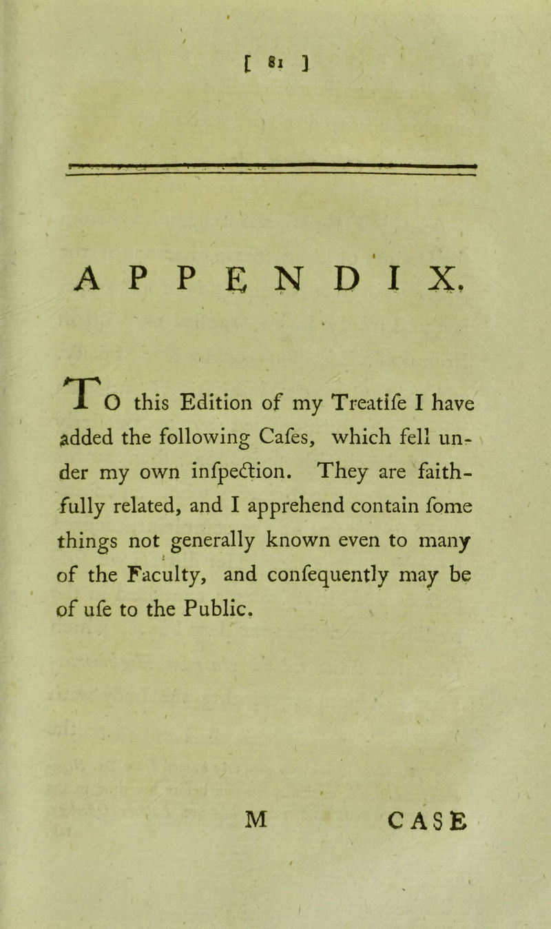 > . / APPENDIX, * I To this Edition of my Treatife I have added the following Cafes, which fell un- der my own infpedtion. They are faith- fully related, and I apprehend contain fome things not generally known even to many t of the Faculty, and confequently may be of ufe to the Public. M CASE t l