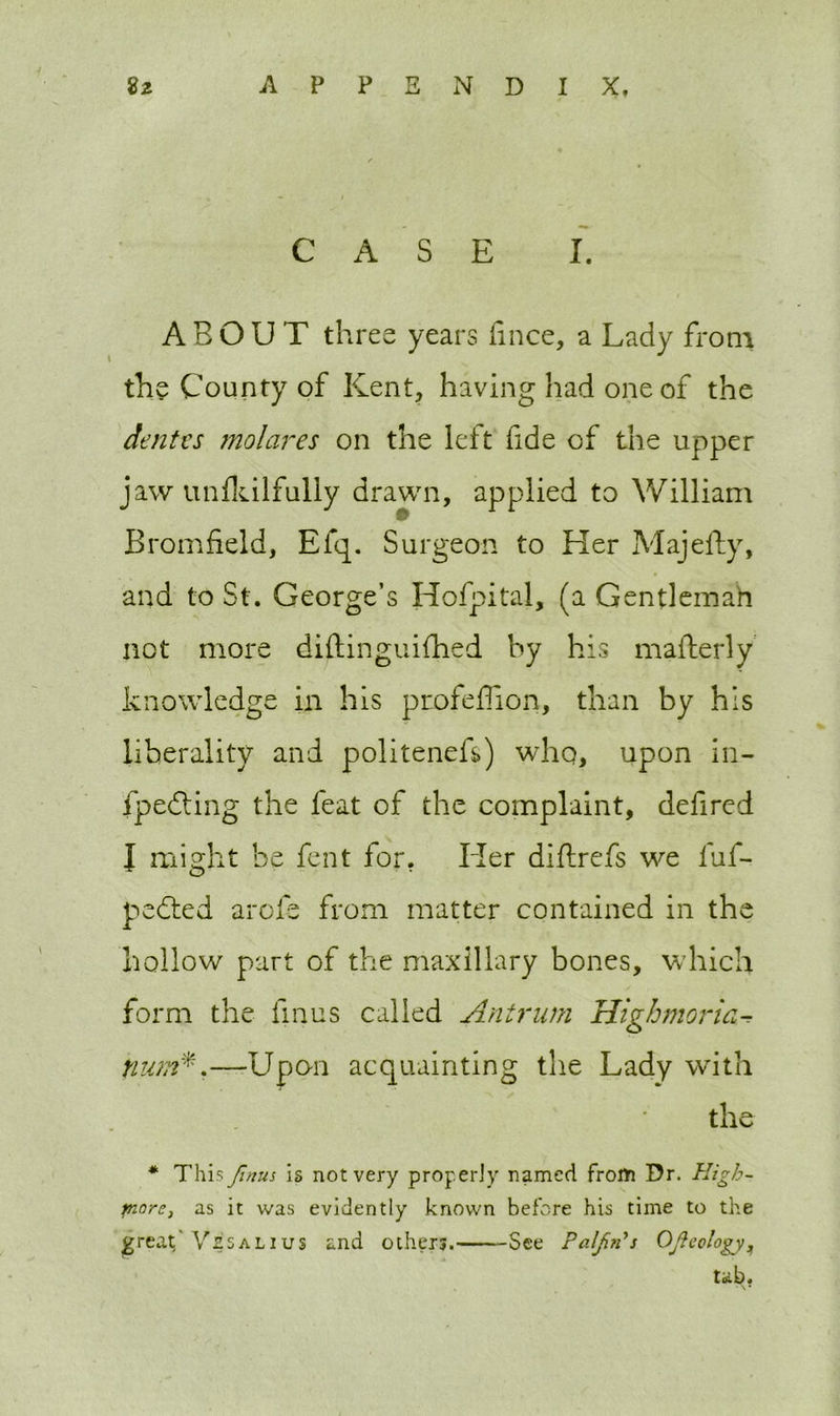 CASE I. ABOUT three years lince, a Lady from the County of Kent, having had one of the dentes molares on the left fide of the upper jaw unikilfully drawn, applied to William Bromfield, Efq. Surgeon to Her Majefty, and to St. George’s Hofpital, (a Gentleman not more diftinguifhed by his mafterly knowledge in his profeffion, than by his liberality and politenefs) who, upon in- fpedting the feat of the complaint, defired I might be fent for. Her diflrefs we fuf- pedted arofe from matter contained in the hollow part of the maxillary bones, which form the fin us called Antrim Highmoria- tium*.—Upon acquainting the Lady with the * This Jinus is not very properly named frorti Dr. High- pinre, as it was evidently known before his time to the great/ Vzsalius and others. See PaljirCs Qfteology, tab.