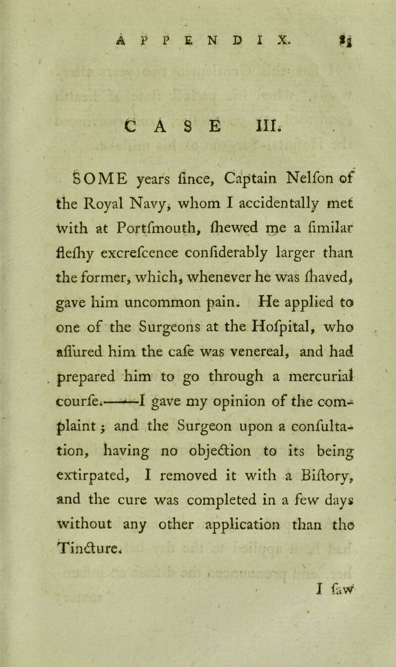 CASE IIE SOME years fince, Captain Nelfon of the Royal Navy* whom I accidentally met with at Portfmouth, (hewed me a fimilar flefhy excrefcence conliderably larger than the former, which, whenever he was fhaved, gave him uncommon pain. He applied to one of the Surgeons at the Hofpital, who allured him the cafe was venereal, and had prepared him to go through a mercurial courfe.- ■■—•-I gave my opinion of the com- plaint -y and the Surgeon upon a confulta- tion, having no objection to its being extirpated, I removed it with a Biflory, and the cure was completed in a few days without any other application than the Tin&ure* / I favv