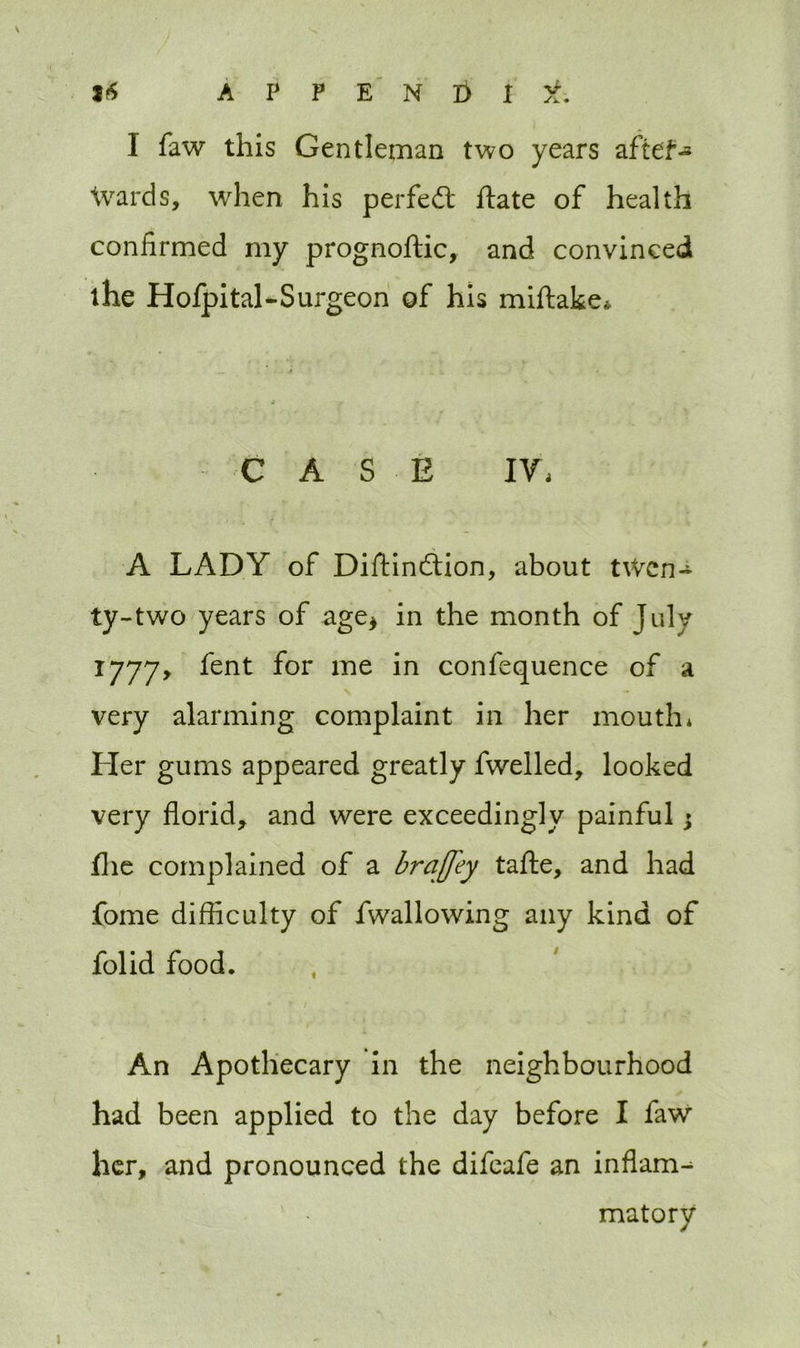 I faw this Gentleman two years aftef- Wards, when his perfect ftate of health confirmed my prognoftic, and convinced the Hofpital-Surgeon of his miftake* CASE IV, A LADY of Diftindtion, about twcn~ ty-two years of age* in the month of July 1777, fent for me in confequence of a very alarming complaint in her mouth* Her gums appeared greatly fwelled, looked very florid, and were exceedingly painful $ file complained of a brajfey tafte, and had fome difficulty of fwallowing any kind of folid food. • • / An Apothecary in the neighbourhood had been applied to the day before I faw her, and pronounced the difeafe an inflam^ matory 1