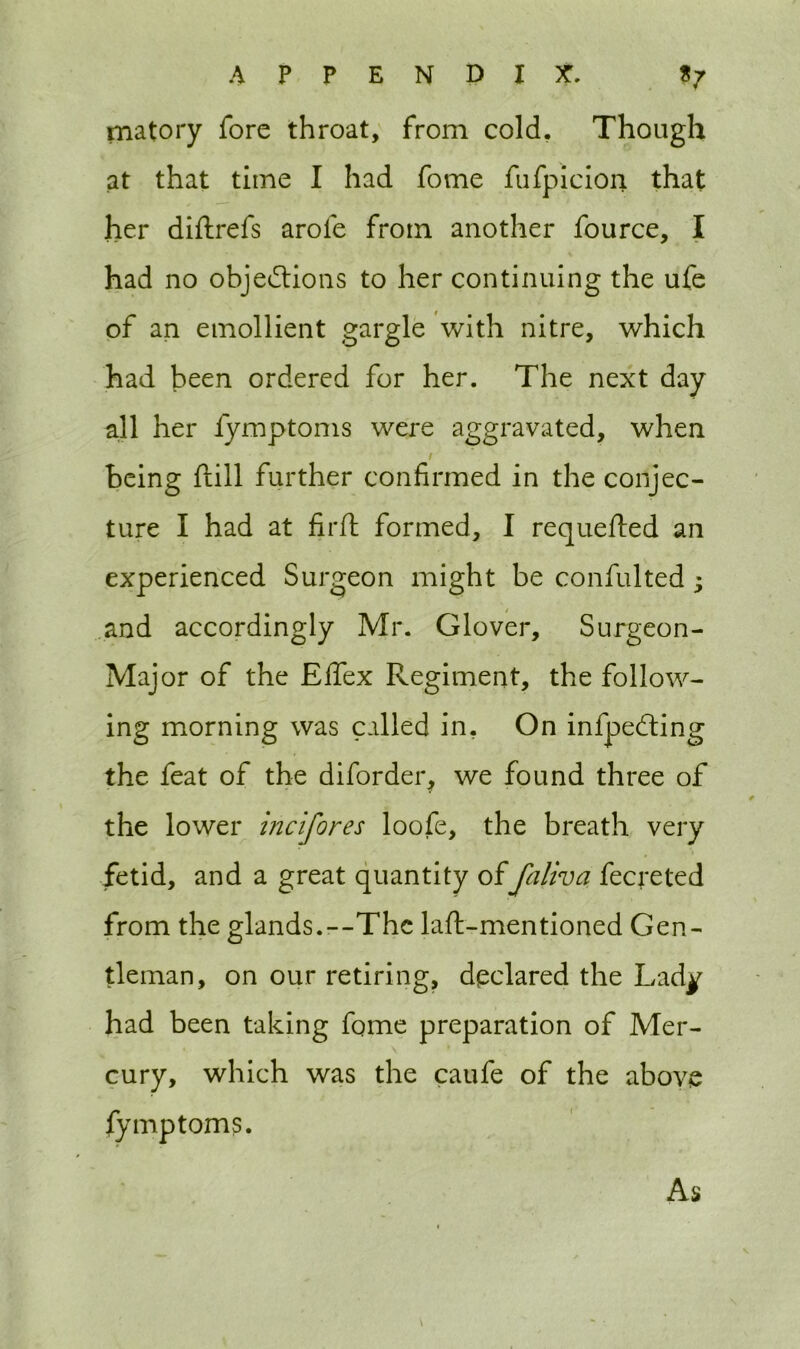 matory fore throat, from cold. Though at that time I had fome fufpicion that her diftrefs arofe from another fource, I had no objections to her continuing the ufe of an emollient gargle with nitre, which had been ordered for her. The next day all her fymptoms were aggravated, when being Hill further confirmed in the conjec- ture I had at firfl formed, I requeued an experienced Surgeon might be confulted; and accordingly Mr. Glover, Surgeon- Major of the Effex Regiment, the follow- ing morning was called in. On infpeCting the feat of the diforder, we found three of the lower incifores loofe, the breath very fetid, and a great quantity offaliva fecreted from the glands.--The laft-mentioned Gen- tleman, on our retiring, declared the Lad^ had been taking fome preparation of Mer- cury, which was the caufe of the above fymptoms. As