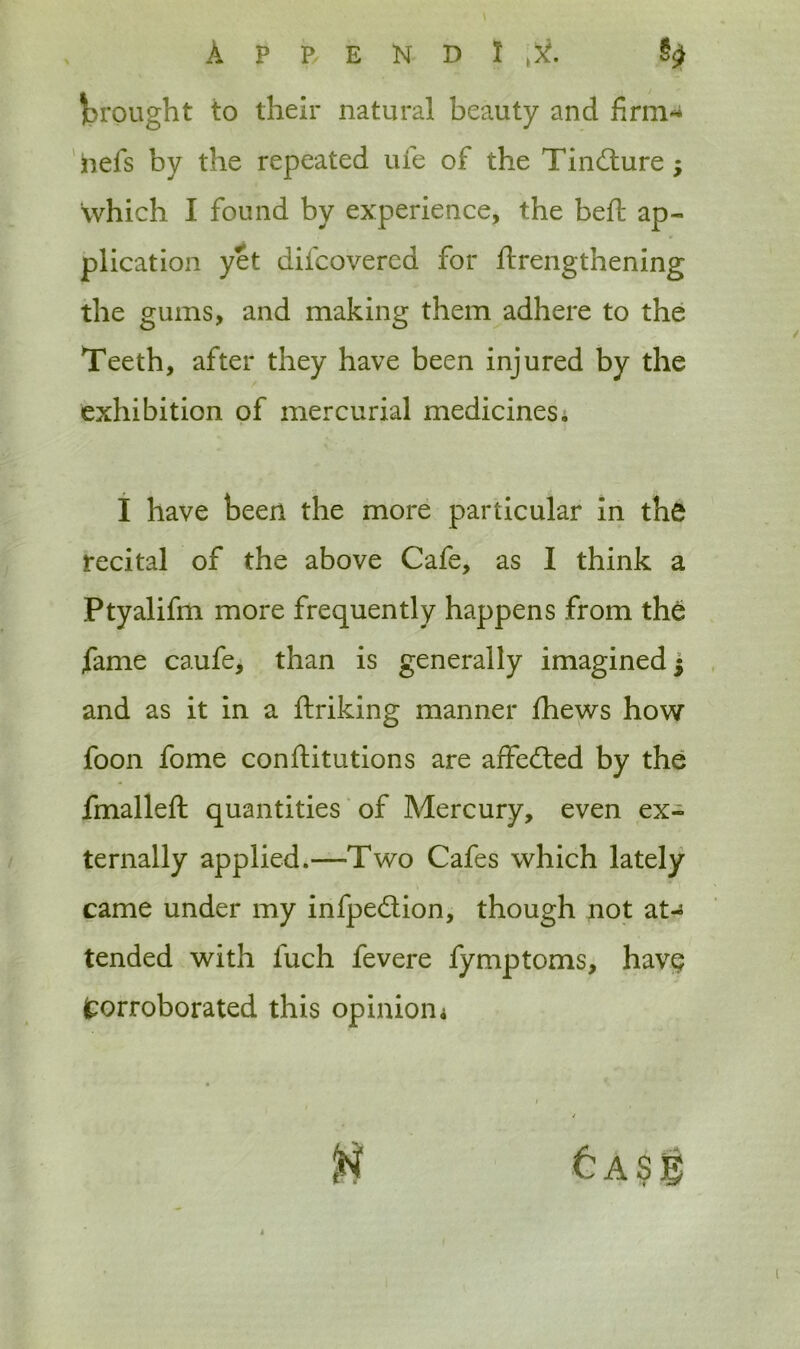 Append!^. brought to their natural beauty and firing nefs by the repeated ufe of the Tincture; which I found by experience, the beft ap- plication yet difcovered for ftrengthening the gums, and making them adhere to the Teeth, after they have been injured by the exhibition of mercurial medicines. I have been the more particular in the recital of the above Cafe, as I think a Ptyalifm more frequently happens from the fame caufe, than is generally imagined $ and as it in a ftriking manner fhews how foon fome conftitutions are affedted by the fmalleft quantities of Mercury, even ex- ternally applied.—Two Cafes which lately came under my infpedlion, though not at- tended with fuch fevere fymptoms, have Corroborated this opinion*
