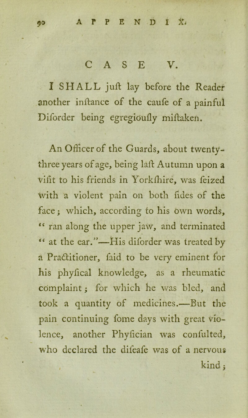 9© APPENDlfc CASE V. I SHALL juft lay before the Reader another inftance of the caufe of a painful Diforder being egregioufly miftaken. An Officer of the Guards, about twenty - three years of age, being laft Autumn upon a vilit to his friends in Yorkfhire, was feized with a violent pain on both ndes of the face; which, according to his own words, “ ran along the upper jaw, and terminated “ at the ear.”—His diforder was treated by a Practitioner, faid to be very eminent for his phyfical knowledge, as a rheumatic complaint; for which he was bled, and took a quantity of medicines.—But the pain continuing fome days with great vio- lence, another Phyfician was confulted, who declared the difeafe was of a nervous kind >