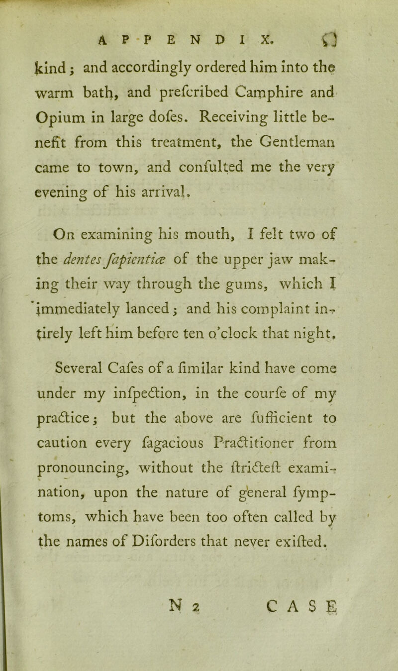 kind; and accordingly ordered him into the warm bath, and prefcribed Camphire and Opium in large dofes. Receiving little be- nefit from this treatment, the Gentleman came to town, and confulted me the very evening of his arrival, / On examining his mouth, I felt two of the dentes fapientice of the upper jaw mak- ing their way through the gums, which I immediately lanced; and his complaint in-? tirely left him before ten o'clock that night. Several Cafes of a fimilar kind have come under my infpedtion, in the courfe of my pradtice; but the above are fufficient to caution every fagacious Practitioner from pronouncing, without the ftridteft exami- nation, upon the nature of general fymp- toms, which have been too often called by the names of Diforders that never exilfed.