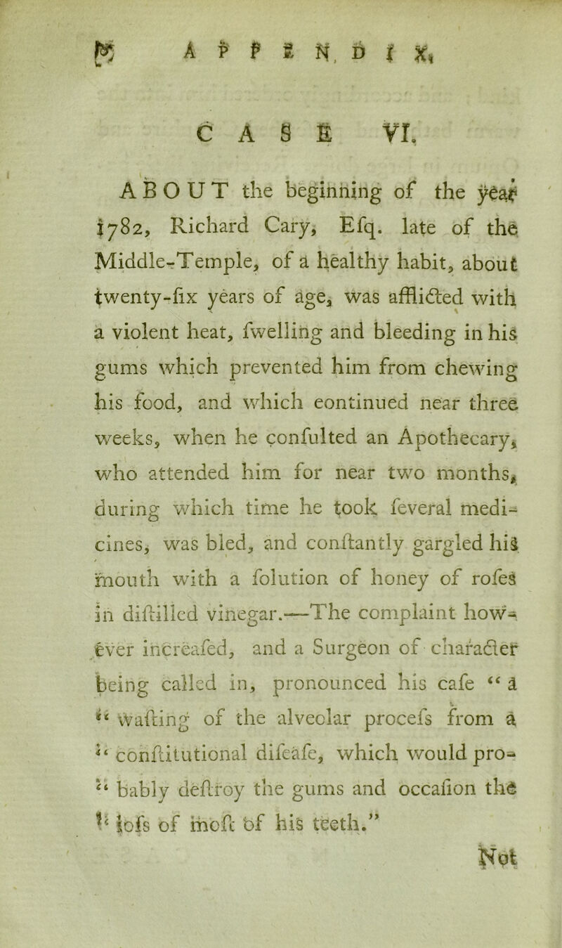 A P F ?. N D { x, CAS£ VI. ABOUT the beginning of the 1782, Richard Cary, Efq. late of the Middle-Temple, of a healthy habit, about twenty-fix years of age, was afflicted with a violent heat, fwellirig and bleeding in his gums which prevented him from chewing his food, and which continued near three weeks, when he confulted an Apothecary, who attended him for near two months, during which time he took feveral medi- cines, was bled, and conftantly gargled hi$ / mouth with a folution of honey of rofes in diftilied vinegar.—The complaint how1- ever increafed, and a Surgeon of charader being called in, pronounced his cafe “ a Wafting of the alveolar procefs from a conftitutional difeafc, which would pro- “ bably deftroy the gums and occalion th'S b icfs of mbfc bf his teeth.0