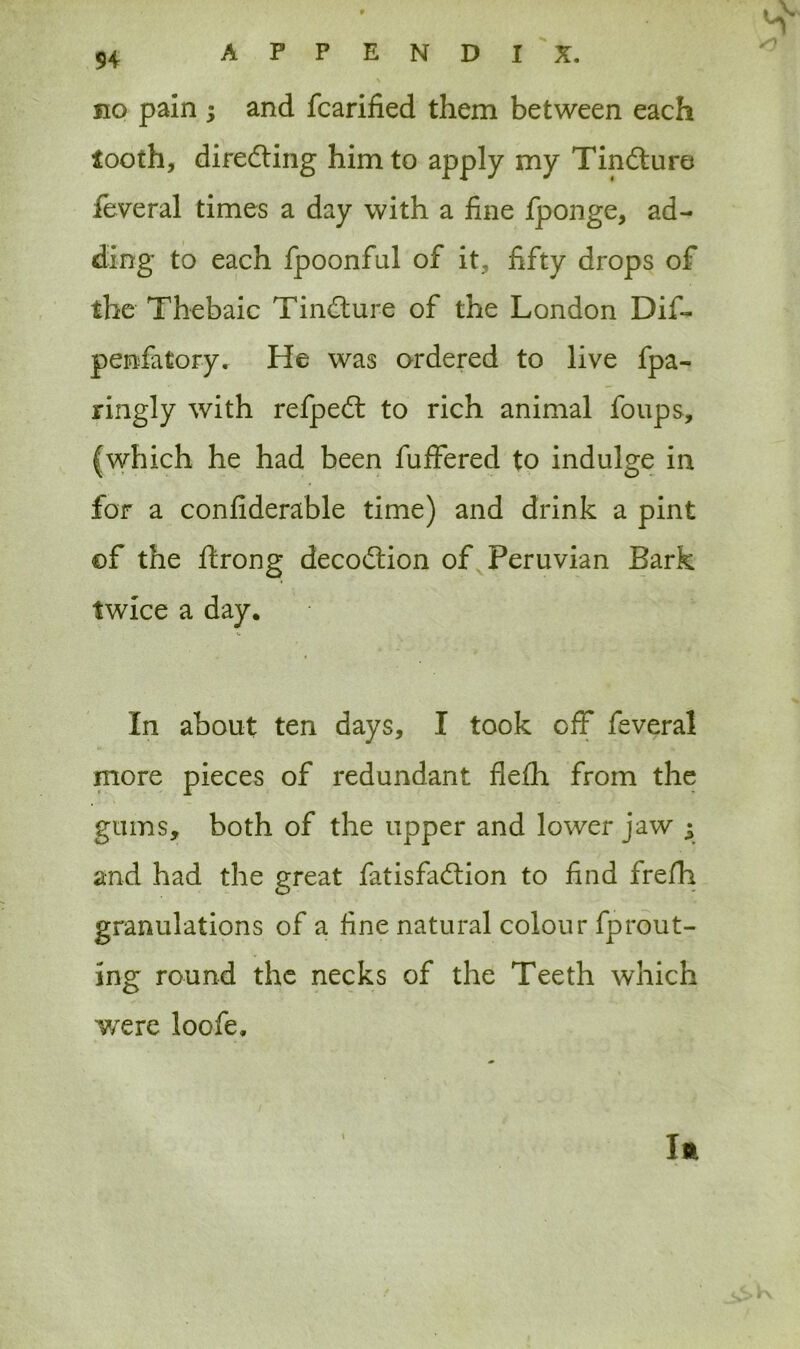 no pain ; and fcarified them between each tooth, directing him to apply my Tindure feveral times a day with a fine fponge, ad- ding to each fpoonful of it, fifty drops of the Thebaic Tindure of the London Dif- penfiitory. He was ordered to live fpa- ringly with refped to rich animal foups, (which he had been fuffered to indulge in for a confiderable time) and drink a pint of the ftrong decodion of Peruvian Bark twice a day. In about ten days, I took off feveral more pieces of redundant flefh from the gums, both of the upper and lower jaw $ and had the great fatisfadion to find frefh granulations of a fine natural colour fprout- ing round the necks of the Teeth which were loofe. Ift