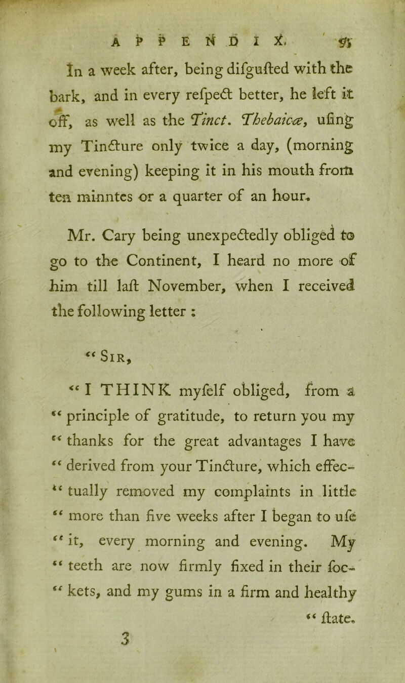 In a week after, being difgufted with the bark, and in every refpeCt better, he left it off, as well as the Tinct. Thebaic#, ufing my TinCture only twice a day, (morning and evening) keeping it in his mouth from ten minntes or a quarter of an hour* % Mr. Cary being unexpectedly obliged to go to the Continent, I heard no more of him till laft November, when I received the following letter ; “ Sir, <c I THINK myfelf obliged, from st Ki principle of gratitude, to return you my thanks for the great advantages I have “ derived from your TinCture, which effec- i( tually removed my complaints in little “ more than five weeks after I began to ufe “ it, every morning and evening. My “ teeth are now firmly fixed in their foc- “ kets, and my gums in a firm and healthy “ ftate* \ 3