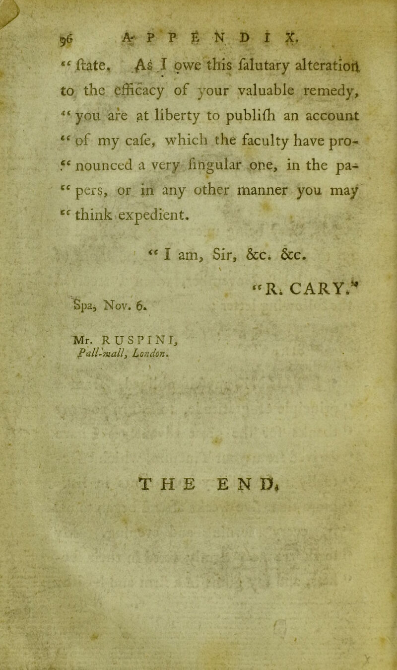 . fa. , - ■ • , . ;. • * . 96 A** P P & N D I X. ** ftate. As .1 owe this falutary alteration to the efficacy of your valuable remedy, * ‘ you are at liberty to publifh an account le of my cafe, which the faculty have pro- fc nounced a very fingular one, in the pa- “ pers, or in any other manner you may cc think expedient. I am. Sir, &c. &c. \ “Ri CARY.** Spa, Nov. 6. Mr. RUSPINI, Pall-mall, London. THE ENft